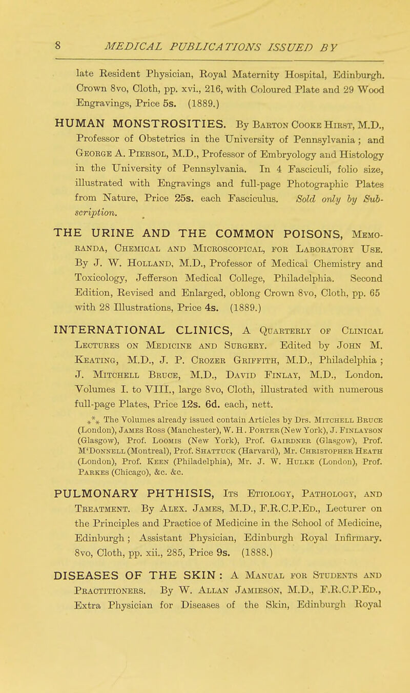 late Resident Physician, Royal Maternity Hospital, Edinburgh. Crown 8vo, Cloth, pp. xvi., 216, with Coloured Plate and 29 Wood Engravings, Price 5s. (1889.) HUMAN MONSTROSITIES. By Barton Cooke Hirst, M.D., Professor of Obstetrics in the University of Pennsylvania; and George A. Piersol, M.D., Professor of Embryology and Histology in the University of Pennsylvania. In 4 Fasciculi, folio size, illustrated with Engravings and full-page Photographic Plates from Nature, Price 25s. each Fasciculus. Sold only by Sub- scription. THE URINE AND THE COMMON POISONS, Memo- randa, Chemical and Microscopical, for Laboratory Use. By J. W. Holland, M.D., Professor of Medical Chemistry and Toxicology, Jefferson Medical College, Philadelphia. Second Edition, Revised and Enlarged, oblong Crown 8vo, Cloth, pp. 65 with 28 Illustrations, Price 4s. (1889.) INTERNATIONAL CLINICS, A Quarterly op Clinical Lectures on Medicine and Surgery. Edited by John M. Keating, M.D., J. P. Crozer Griffith, M.D., Philadelphia ; J. Mitchell Bruce, M.D., David Finlay, M.D., London. Volumes I. to VIII., large 8vo, Cloth, illustrated with numerous full-page Plates, Price 12s. 6d. each, nett. *\ The Volumes already issued contain Articles by Drs. Mitchell Bruce (London), James Ross (Manchester), W. H. Porter (New York), J. Finlayson (Glasgow), Prof. Loomis (New York), Prof. Gairdner (Glasgow), Prof. M'Donnell (Montreal), Prof. Shattuck (Harvard), Mr. Christopher Heath (London), Prof. Keen (Philadelphia), Mr. J. W. Hulke (London), Prof. Parkes (Chicago), &c. &c. PULMONARY PHTHISIS, Its Etiology, Pathology, and Treatment. By Alex. James, M.D., F.R.C.P.Ed., Lecturer on the Principles and Practice of Medicine in the School of Medicine, Edinburgh; Assistant Physician, Edinburgh Royal Infirmary. 8vo, Cloth, pp. xii., 285, Price 9s. (1888.) DISEASES OF THE SKIN: A Manual for Students and Practitioners. By W. Allan Jamieson, M.D., F.R.C.P.Ed., Extra Physician for Diseases of the Skin, Edinburgh Royal