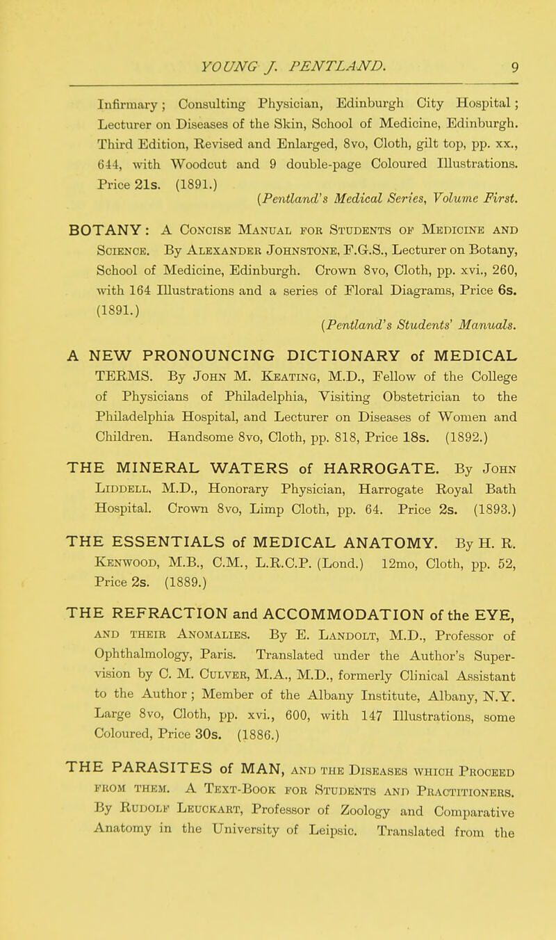 Infirmary; Consulting Physician, Edinburgh City Hospital; Lecturer on Diseases of the Skin, School of Medicine, Edinburgh. Third Edition, Revised and Enlarged, 8vo, Cloth, gilt top, pp. xx., 644, with Woodcut and 9 double-page Coloured Illustrations. Price 21s. (1891.) (Pentland's Medical Series, Volume First. BOTANY: A Concise Manual for Students of Medicine and Science. By Alexander Johnstone, F.G.S., Lecturer on Botany, School of Medicine, Edinburgh. Crown 8vo, Cloth, pp. xvi., 260, with 164 Illustrations and a series of Floral Diagrams, Price 6s. (1891.) (Pentland's Students' Manuals. A NEW PRONOUNCING DICTIONARY of MEDICAL TERMS. By John M. Keating, M.D., Fellow of the College of Physicians of Philadelphia, Visiting Obstetrician to the Philadelphia Hospital, and Lecturer on Diseases of Women and Children. Handsome 8vo, Cloth, pp. 818, Price 18s. (1892.) THE MINERAL WATERS of HARROGATE. By John Liddell, M.D., Honorary Physician, Harrogate Royal Bath Hospital. Crown 8vo, Limp Cloth, pp. 64. Price 2s. (1893.) THE ESSENTIALS of MEDICAL ANATOMY. By H. R. Kenwood, M.B., CM., L.R.C.P. (Lond.) 12mo, Cloth, pp. 52, Price 2s. (1889.) THE REFRACTION and ACCOMMODATION of the EYE, and their Anomalies. By E. Landolt, M.D., Professor of Ophthalmology, Paris. Translated under the Author's Super- vision by C. M. Culver, M.A., M.D., formerly Clinical Assistant to the Author ; Member of the Albany Institute, Albany, N.Y. Large 8vo, Cloth, pp. xvi., 600, with 147 Illustrations, some Coloured, Price 30s. (1886.) THE PARASITES of MAN, and the Diseases which Proceed from them. A Text-Book for Students and Practitioners. By Rudolf Leuckart, Professor of Zoology and Comparative Anatomy in the University of Leipsic. Translated from the