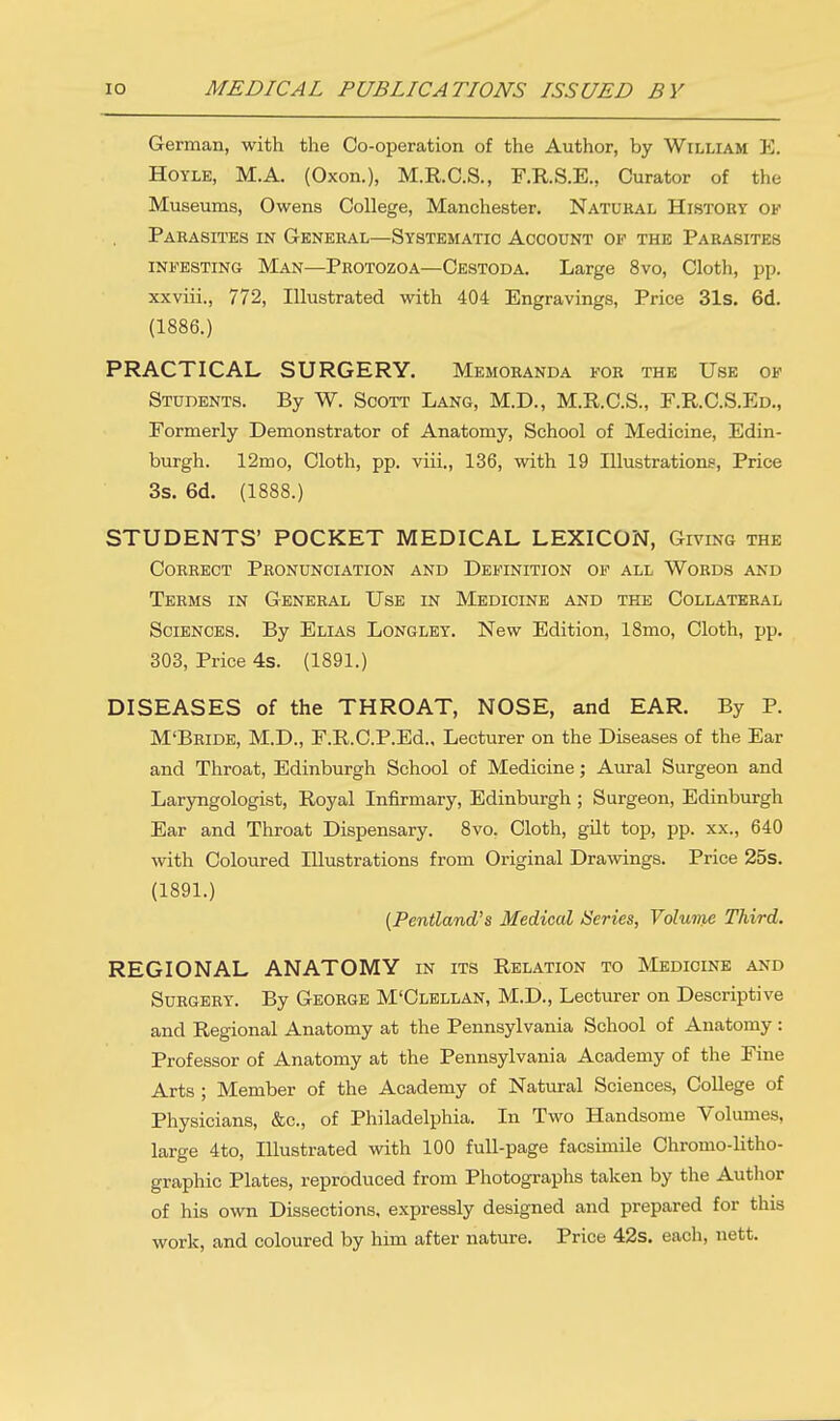 German, with the Co-operation of the Author, by William E. Hoyle, M.A. (Oxon.), M.R.C.S., F.R.S.E., Curator of the Museums, Owens College, Manchester. Natural History of Parasites in General—Systematic Account op the Parasites infesting Man—Protozoa—Cestoda. Large 8vo, Cloth, pp. xxviii., 772, Illustrated with 404 Engravings, Price 31s. 6d. (1886.) PRACTICAL SURGERY. Memoranda for the Use of Students. By W. Scott Lang, M.D., M.R.C.S., F.R. C.S.Ed., Formerly Demonstrator of Anatomy, School of Medicine, Edin- burgh. 12mo, Cloth, pp. viii., 136, with 19 Illustrations, Price 3s. 6d. (1888.) STUDENTS' POCKET MEDICAL LEXICON, Giving the Correct Pronunciation and Definition of all Words and Terms in General Use in Medicine and the Collateral Sciences. By Elias Longley. New Edition, 18mo, Cloth, pp. 303, Price 4s. (1891.) DISEASES of the THROAT, NOSE, and EAR. By P. M'Bride, M.D., F.R.C.P.Ed., Lecturer on the Diseases of the Ear and Throat, Edinburgh School of Medicine; Aural Surgeon and Laryngologist, Royal Infirmary, Edinburgh ; Surgeon, Edinburgh Ear and Throat Dispensary. 8vo. Cloth, gilt top, pp. xx., 640 with Coloured Illustrations from Original Drawings. Price 25s. (1891.) (Pentland's Medical Series, Volume Third. REGIONAL ANATOMY in its Relation to Medicine and Surgery. By George M'Clellan, M.D., Lecturer on Descriptive and Regional Anatomy at the Pennsylvania School of Anatomy : Professor of Anatomy at the Pennsylvania Academy of the Fine Arts ; Member of the Academy of Natural Sciences, College of Physicians, &c, of Philadelphia. In Two Handsome Volumes, large 4to, Illustrated with 100 full-page facsimile Chromo-litho- graphic Plates, reproduced from Photographs taken by the Author of his own Dissections, expressly designed and prepared for this work, and coloured by him after nature. Price 42s. each, nett.