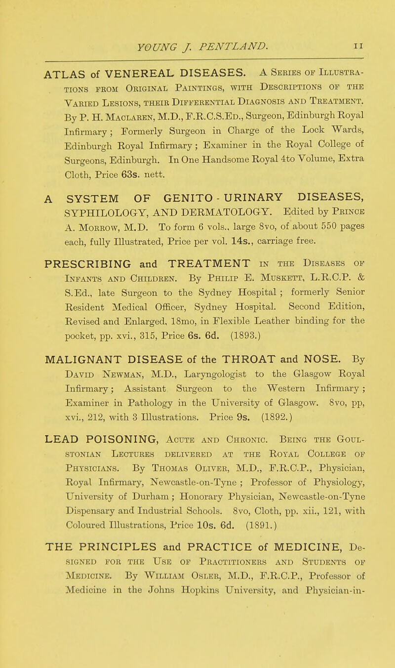 ATLAS of VENEREAL DISEASES. A Series of Illustra- tions from Original Paintings, with Descriptions of the Varied Lesions, their Differential Diagnosis and Treatment. By P. H. Maolaren, M.D., F.R.C.S.Ed., Surgeon, Edinburgh Royal Infirmary; Formerly Surgeon in Charge of the Lock Wards, Edinburgh Royal Infirmary; Examiner in the Royal College of Surgeons, Edinburgh. In One Handsome Royal 4to Volume, Extra Cloth, Price 63s. nett. A SYSTEM OF GENITO - URINARY DISEASES, SYPHILOLOGY, AND DERMATOLOGY. Edited by Prince A. Morrow, M.D. To form 6 vols., large 8vo, of about 550 pages each, fully Illustrated, Price per vol. 14s., carriage free. PRESCRIBING and TREATMENT in the Diseases of Infants and Children. By Philip E. Muskett, L.R.C.P. & S.Ed., late Surgeon to the Sydney Hospital ; formerly Senior Resident Medical Officer, Sydney Hospital. Second Edition, Revised and Enlarged, 18mo, in Flexible Leather binding for the pocket, pp. xvi., 315, Price 6s. 6d. (1893.) MALIGNANT DISEASE of the THROAT and NOSE. By David Newman, M.D., Laryngologist to the Glasgow Royal Infirmary; Assistant Surgeon to the Western Infirmary; Examiner in Pathology in the University of Glasgow. 8vo, pp, xvi., 212, with 3 Illustrations. Price 9s. (1892.) LEAD POISONING, Acute and Chronic. Being the Goul- stonian Lectures delivered at the Royal College of Physicians. By Thomas Oliver, M.D., F.R.C.P., Physician, Royal Infirmary, Newcastle-on-Tyne ; Professor of Physiology, University of Durham; Honorary Physician, Newcastle-on-Tyne Dispensary and Industrial Schools. 8vo, Cloth, pp. xii., 121, with Coloured Illustrations, Price 10s. 6d. (1891.) THE PRINCIPLES and PRACTICE of MEDICINE, De- SIGNED FOR THE USE OF PRACTITIONERS AND STUDENTS OF Medicine. By William Oslbb, M.D., F.R.C.P., Professor of Medicine in the Johns Hopkins University, and Physician-in-