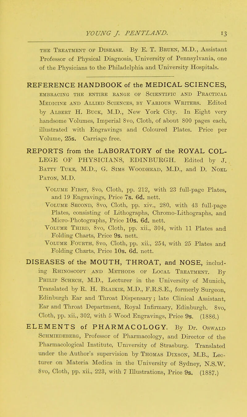 the Treatment of Disease. By E. T. Bruen, M.D., Assistant Professor of Physical Diagnosis, University of Pennsylvania, one of the Physicians to the Philadelphia and University Hospitals. REFERENCE HANDBOOK of the MEDICAL SCIENCES, EMBRACING THE ENTIRE RANGE OP SCIENTIFIC AND PRACTICAL Medicine and Allied Sciences, by Various Writers. Edited by Albert H. Buck, M.D., New York City. In Eight very handsome Volumes, Imperial 8vo, Cloth, of about 800 pages each, illustrated with Engravings and Coloured Plates. Price per Volume, 25s. Carriage free. REPORTS from the LABORATORY of the ROYAL COL- LEGE OF PHYSICIANS, EDINBURGH. Edited by J. Batty Tuke, M.D., G. Sims Woodhead, M.D., and D. Noel Paton, M.D. Volume First, 8vo, Cloth, pp. 212, with 23 full-page Plates, and 19 Engravings, Price 7s. 6d. nett. Volume Second, 8vo, Cloth, pp. xiv., 280, with 43 full-page Plates, consisting of Lithographs, Chromo-Lithographs, and Micro-Photographs, Price 10s. 6d. nett. Volume Third, 8vo, Cloth, pp. xii., 304, with 11 Plates and Folding Charts, Price 9s. nett. Volume Fourth, 8vo, Cloth, pp. xii., 254, with 25 Plates and Folding Charts, Price 10s. 6d. nett. DISEASES of the MOUTH, THROAT, and NOSE, includ- ing Rhinoscopy and Methods of Local Treatment. By Philip Schech, M.D., Lecturer in the University of Munich, Translated by R. H. Blaikle, M.D., F.R.S.E., formerly Surgeon, Edinburgh Ear and Throat Dispensary; late Clinical Assistant, Ear and Throat Department, Royal Infirmary, Edinburgh. 8vo, Cloth, pp. xii., 302, with 5 Wood Engravings, Price 9s. (1886.) ELEMENTS of PHARMACOLOGY. By Dr. Oswald Schmiedeberg, Professor of Pharmacology, and Director of the Pharmacological Institute, University of Strasburg. Translated under the Author's supervision by Thomas Dixson, M.B., Lec- turer on Materia Medica in the University of Sydney, N.S.W.