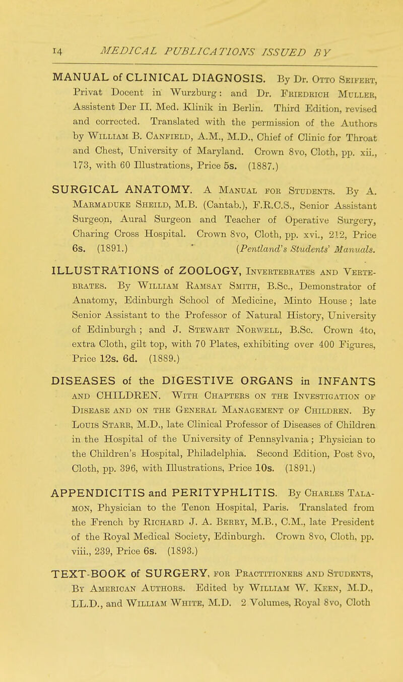 MANUAL of CLINICAL DIAGNOSIS. By Dr. Otto Seikkkt, Privat Docent in Wurzburg: and Dr. Friedrich Muller, Assistent Der II. Med. Klinik in Berlin. Third Edition, revised and corrected. Translated with the permission of the Authors by William B. Canfield, A.M., M.D., Chief of Clinic for Throat and Chest, University of Maryland. Crown 8vo, Cloth, pp. xii., 173, with 60 Illustrations, Price 5s. (1887.) SURGICAL ANATOMY. A Manual for Students. By A. Maemaduke Sheild, M.B. (Cantab.), F.R.C.S., Senior Assistant Surgeon, Aural Surgeon and Teacher of Operative Surgery, Charing Cross Hospital. Crown 8vo, Cloth, pp. xvi., 212, Price 6s. (1891.) (Pentland's Students' Manuals. ILLUSTRATIONS of ZOOLOGY, Invertebrates and Verte- brates. By William Ramsat Smith, B.Sc, Demonstrator of Anatomy, Edinburgh School of Medicine, Minto House; late Senior Assistant to the Professor of Natural History, University of Edinburgh; and J. Stewart Norwell, B.Sc. Crown 4to, extra Cloth, gilt top, with 70 Plates, exhibiting over 400 Figures, Price 12s. 6d. (1889.) DISEASES of the DIGESTIVE ORGANS in INFANTS and CHILDREN. With Chapters on the Investigation of Disease and on the General Management of Children. By Louis Starr, M.D., late Clinical Professor of Diseases of Children in the Hospital of the University of Pennsylvania; Physician to the Children's Hospital, Philadelphia. Second Edition, Post 8vo, Cloth, pp. 396, with Illustrations, Price 10s. (1891.) APPENDICITIS and PERITYPHLITIS. By Charles Tala- mon, Physician to the Tenon Hospital, Paris. Translated from the French by Richard J. A. Berry, M.B., CM., late President of the Royal Medical Society, Edinburgh. Crown Svo, Cloth, pp. viii., 239, Price 6s. (1893.) TEXT-BOOK of SURGERY, for Practitioners and Students, By American Authors. Edited by William W. Keen, M.D., LL.D., and William White, M.D. 2 Volumes, Royal 8vo, Cloth