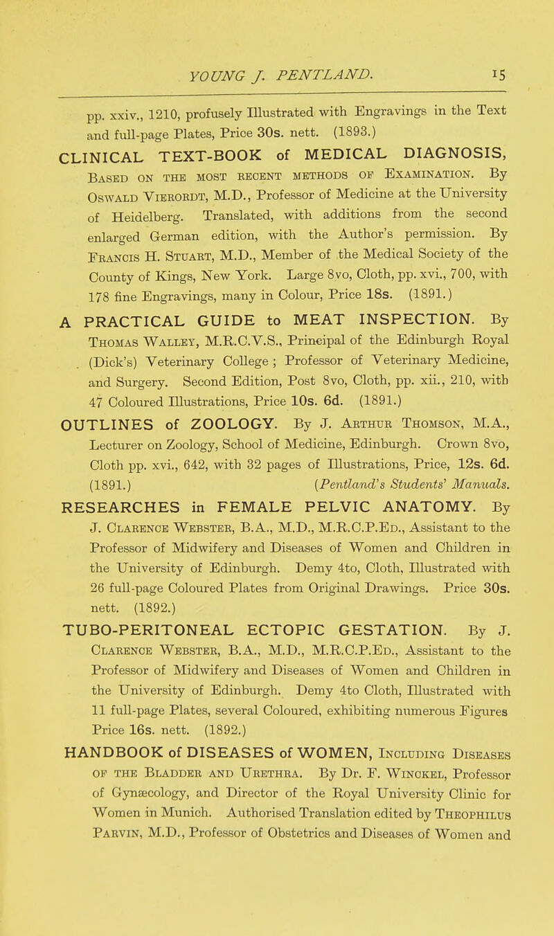 pp. xxiv., 1210, profusely Illustrated with Engravings in the Text and full-page Plates, Price 30s. nett. (1893.) CLINICAL TEXT-BOOK of MEDICAL DIAGNOSIS, Based on the most eecent methods of Examination. By Oswald Vieeordt, M.D., Professor of Medicine at the University of Heidelberg. Translated, with additions from the second enlarged German edition, with the Author's permission. By Francis H. Stuart, M.D., Member of the Medical Society of the County of Kings, New York. Large 8vo, Cloth, pp. xvi., 700, with 178 fine Engravings, many in Colour, Price 18s. (1891.) A PRACTICAL GUIDE to MEAT INSPECTION. By Thomas Walley, M.R.C.V.S., Principal of the Edinburgh Royal (Dick's) Veterinary College ; Professor of Veterinary Medicine, and Surgery. Second Edition, Post 8vo, Cloth, pp. xii., 210, with 47 Coloured Illustrations, Price 10s. 6d. (1891.) OUTLINES of ZOOLOGY. By J. Arthur Thomson, M.A., Lecturer on Zoology, School of Medicine, Edinburgh. Crown 8vo, Cloth pp. xvi., 642, with 32 pages of Illustrations, Price, 12s. 6d. (1891.) (Pentland's Students' Manuals. RESEARCHES in FEMALE PELVIC ANATOMY. By J. Clarence Webster, B.A., M.D., M.R.C.P.Ed., Assistant to the Professor of Midwifery and Diseases of Women and Children in the University of Edinburgh. Demy 4to, Cloth, Illustrated with 26 full-page Coloured Plates from Original Drawings. Price 30s. nett. (1892.) TUBO-PERITONEAL ECTOPIC GESTATION. By J. Clarence Webster, B.A., M.D., M.R.C.P.Ed., Assistant to the Professor of Midwifery and Diseases of Women and Children in the University of Edinburgh. Demy 4to Cloth, Illustrated with 11 full-page Plates, several Coloured, exhibiting numerous Figures Price 16s. nett. (1892.) HANDBOOK of DISEASES of WOMEN, Including Diseases ok the Bladder and Urethra. By Dr. F. Winokel, Professor of Gynaecology, and Director of the Royal University Clinic for Women in Munich. Authorised Translation edited by Theophilus Parvin, M.D., Professor of Obstetrics and Diseases of Women and