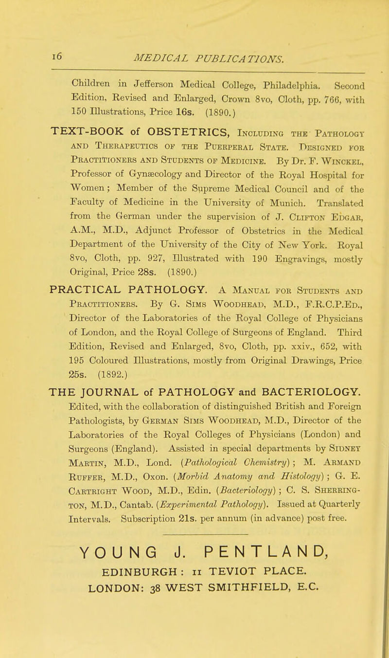 MEDICAL PUBLICATIONS. Children in Jefferson Medical College, Philadelphia. Second Edition, Revised and Enlarged, Crown 8vo, Cloth, pp. 766, with 150 Illustrations, Price 16s. (1890.) TEXT-BOOK of OBSTETRICS, Including the Pathology and Therapeutics ok the Puerperal State. Designed for Practitioners and Students op Medicine. By Dr. F. Winckel, Professor of Gynaecology and Director of the Royal Hospital for Women; Member of the Supreme Medical Council and of the Faculty of Medicine in the University of Munich. Translated from the German under the supervision of J. Clifton Edgar, A.M., M.D., Adjunct Professor of Obstetrics in the Medical Department of the University of the City of New York. Royal 8vo, Cloth, pp. 927, Illustrated with 190 Engravings, mostly Original, Price 28s. (1890.) PRACTICAL PATHOLOGY. A Manual for Students and Practitioners. By G. Sims Woodhead, M.D., E.R.C.P.Ed., Director of the Laboratories of the Royal College of Physicians of London, and the Royal College of Surgeons of England. Third Edition, Revised and Enlarged, 8vo, Cloth, pp. xxiv., 652, with 195 Coloured Illustrations, mostly from Original Drawings, Price 25s. (1892.) THE JOURNAL of PATHOLOGY and BACTERIOLOGY. Edited, with the collaboration of distinguished British and Foreign Pathologists, by German Sims Woodhead, M.D., Director of the Laboratories of the Royal Colleges of Physicians (London) and Surgeons (England). Assisted in special departments by Sidney Martin, M.D., Lond. {Pathological Chemistry); M. Armand Ruffer, M.D., Oxon. {Morbid Anatomy and Histology) ; G. E. Cartright Wood, M.D., Edin. {Bacteriology) ; C. S. Sherring- ton, M.D., Cantab. {Experimental Pathology). Issued at Quarterly Intervals. Subscription 21s. per annum (in advance) post free. YOUNG J. PENTLAND, EDINBURGH : n TEVIOT PLACE. LONDON: 38 WEST SMITHFIELD, EC.
