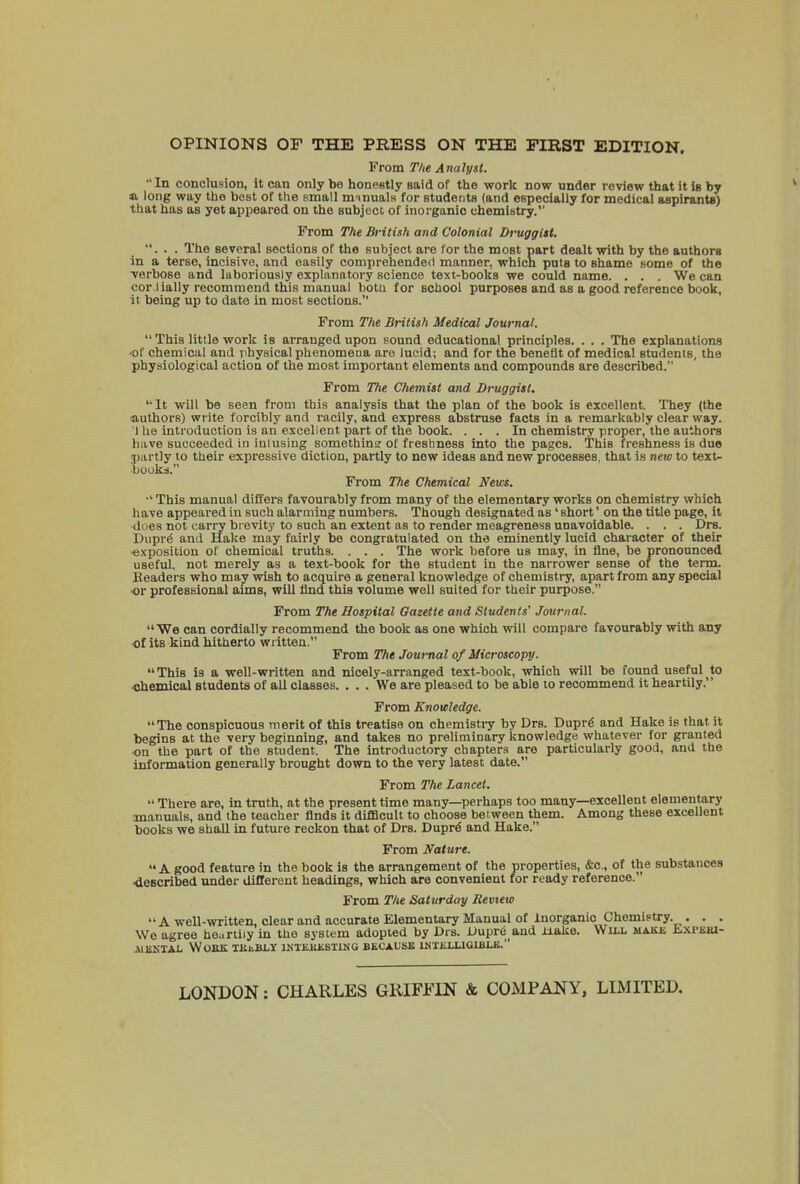 OPINIONS OF THE PRESS ON THE FIRST EDITION. From The Analyst. In conclusion, it can only be honestly said of the work now under review that it in by a long way the best of the small manuals for students (and especially for medical aspirants) that has as yet appeared on the subject of inorganic chemistry. From The British and Colonial Druggist. ... The several sections of the subject are for the most part dealt with by the authors in a terse, incisive, and easily comprehended manner, which puts to shame some of the verbose and laboriously explanatory science text-books we could name. . . . We can cor lially recommend this manual both for school purposes and as a good reference book, it being up to date in most sections. From The British Medical Journal. This little work is arranged upon sound educational principles. . . . The explanations •of chemical and physical phenomena are lucid; and for the benefit of medical students, the physiological action of the most important elements and compounds are described. From The Chemist and Druggist. It will be seen from this analysis that the plan of the book is excellent. They (the authors) write forcibly and racily, and express abstruse facts in a remarkably clear way. I he introduction is an excellent part of the book. ... In chemistry proper, the authors have succeeded in inlusing somethins of freshness into the pages. This freshness is due partly to their expressive diction, partly to now ideas and new processes, that is new to text- books. From The Chemical News. •' This manual differs favourably from many of the elementary works on chemistry which have appeared in such alarming numbers. Though designated as ' short' on the title page, it does not carry brevity to such an extent as to render meagreness unavoidable. . . . Drs. Dupre and Hake may fairly be congratulated on the eminently lucid character of their ■exposition of chemical truths. . . . The work before us may, in fine, be pronounced useful, not merely as a text-book for the student in the narrower sense of the term. Readers who may wish to acquire a general knowledge of chemistry, apart from any special •or professional aims, will find this volume well suited for their purpose. From The Hospital Gazette and Students' Journal. We can cordially recommend the book as one which will compare favourably with any of its kind hitherto written. From The Journal of Microscopy. This is a well-written and nicely-arranged text-book, which will be found useful to ■chemical Btudents of all classes. ... We are pleased to be able to recommend it heartily. From Knowledge. The conspicuous merit of this treatise on chemistry by Drs. Dupre and Hake is that it begins at the very beginning, and takes no preliminary knowledge whatever for granted on the part of the student. The introductory chapters are particularly good, and the information generally brought down to the very latest date. From The Lancet. There are, in truth, at the present time many—perhaps too many—excellent elementary manuals, and the teacher finds it difficult to choose bet ween them. Among these excellent books we shall in future reckon that of Drs. Dupre and Hake. From Nature. A good feature in the book is the arrangement of the properties, &c, of the substances •described under different headings, which are convenient for ready reference. From The Saturday Review A well-written, clear and accurate Elementary Manual of Inorganic Chemistry. . . . We agree heartily in the system adopted by Drs. Dupreand Hake. Will make EXPBBI- A1EKTAL WOEK TKJiBLY 1NTEKESTING BECAUSE INTELLIGIBLE. LONDON: CHARLES GRIFFIN & COMPANY, LIMITED.