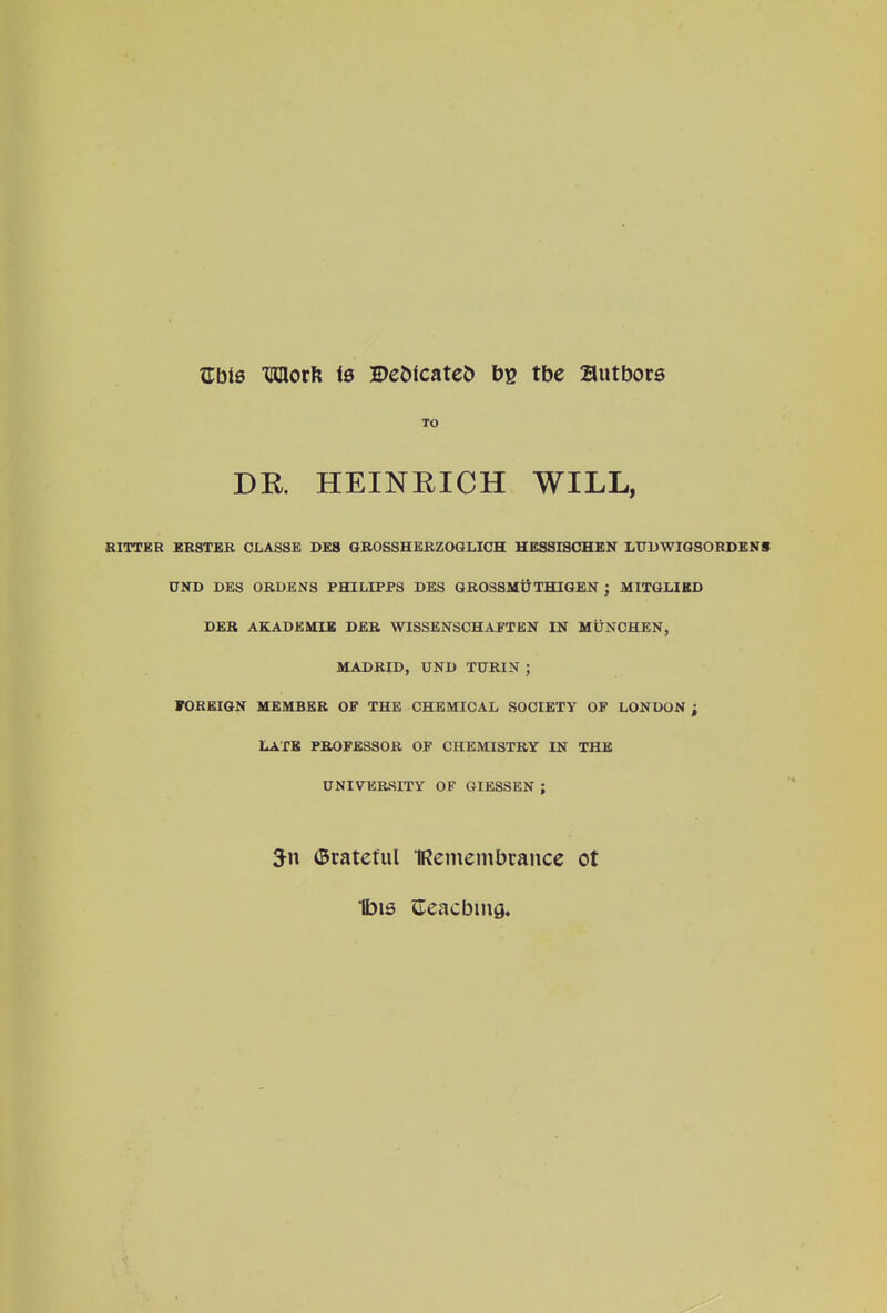 Gbis Timorft is ©ebfcateb bg tbe Butbors TO DR. HEINRICH WILL, RITTER ERSTER CLASSE DE8 GROSSHERZOOLICH HESSISCHEN LUDWIGSORDENS UND DES ORDENS PHILLPPS DBS GROSSMU THIGEN ; MITGLIKD DER AKADKMIE DER WISSENSCHAFTEN IN MUNCHEN, MADRID, UND TURIN ; FOREIGN MEMBER OF THE CHEMICAL SOCIETY OF LONDON ; LAXK PROFESSOR OF CHEMISTRY IN THE UNIVERSITY OF GIESSEN ; ©rateful TRemembrance ot Ibis aeacbmfl.
