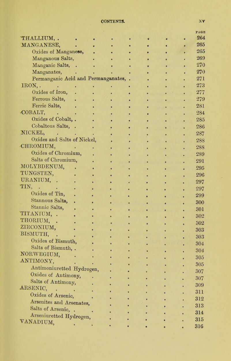 THALLIUM, . MANGANESE, Oxides of Manganese, Manganous Salts, Manganic Salts, . Manganates, Permanganic Acid and Permanganates, IRON, . Oxides of Iron, Ferrous Salts, Ferric Salts, ■COBALT, Oxides of Cobalt, Cobaltous Salts, NICKEL, Oxides and Salts of Nickel, ■CHROMIUM, Oxides of Chromium, Salts of Chromium, MOLYBDENUM, TUNGSTEN, URANIUM, . TIN, . Oxides of Tin, Stannous Salts, Stannic Salts, TITANIUM, . THORIUM, . ZIRCONIUM, BISMUTH, . Oxides of Bismuth Salts of Bismuth, NORWEGIUM, ANTIMONY, Antimoniuretted Hydrogen Oxides of Antimony, Salts of Antimony, ARSENIC, . Oxides of Arsenic, Arsenites and Arsenates, Salts of Arsenic, . Arseniuretted Hydrogen, VANADIUM, PAGE 264 265 265 269 270 270 271 273 277 279 281 284 285 286 287 288 288 2S9 291 295 296 297 297 299 300 301 302 302 303 303 304 304 305 305 307 307 309 311 312 313 314 315 316