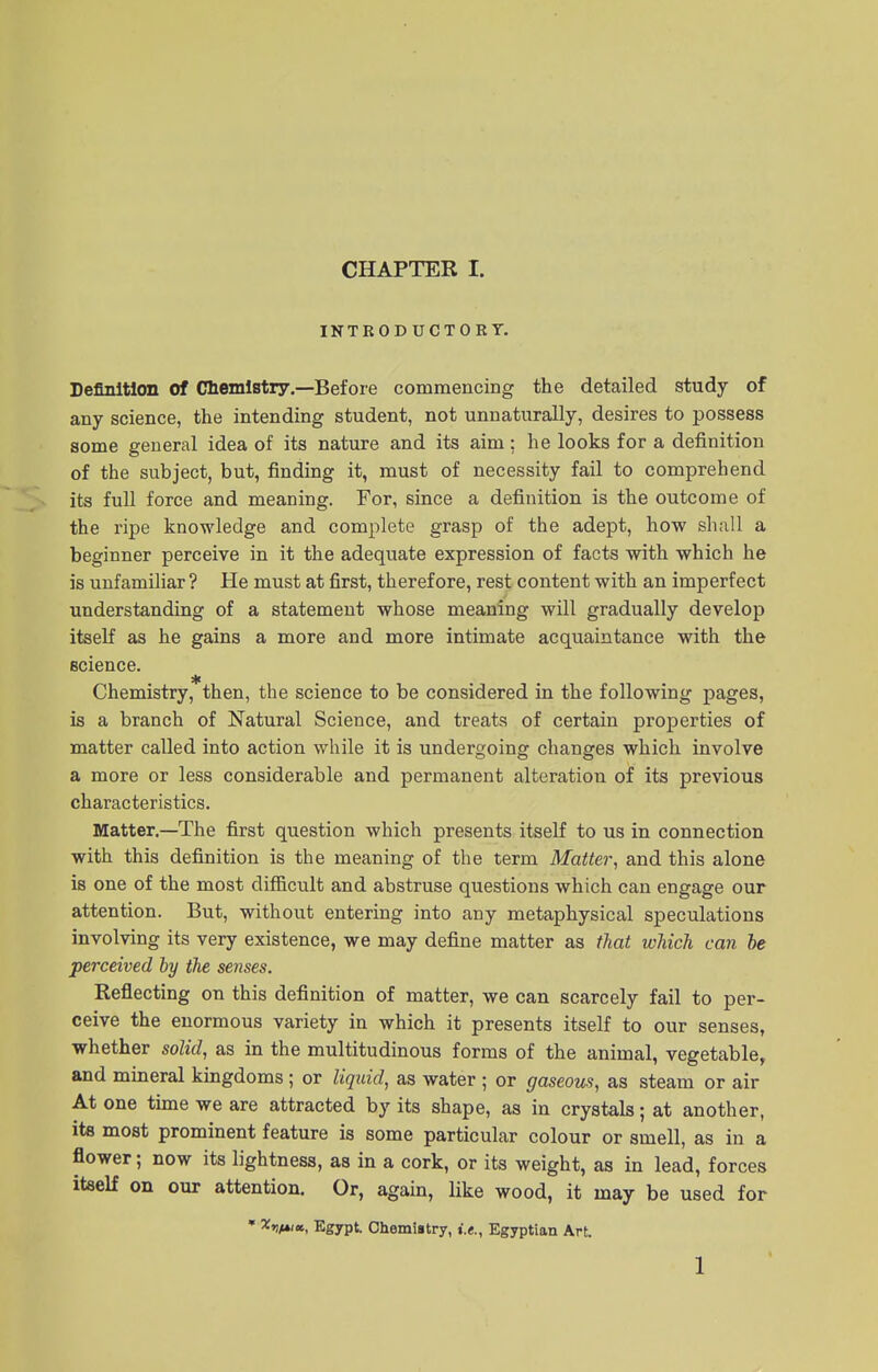 INTRODUCTORY. Definition Of Chemistry.—Before commencing the detailed study of any science, the intending student, not unnaturally, desires to possess some general idea of its nature and its aim; he looks for a definition of the subject, but, finding it, must of necessity fail to comprehend its full force and meaning. For, since a definition is the outcome of the ripe knowledge and complete grasp of the adept, how shall a beginner perceive in it the adequate expression of facts with which he is unfamiliar ? He must at first, therefore, rest content with an imperfect understanding of a statement whose meaning will gradually develop itself as he gains a more and more intimate acquaintance with the science. Chemistry, then, the science to be considered in the following pages, is a branch of Natural Science, and treats of certain properties of matter called into action while it is undergoing changes which involve a more or less considerable and permanent alteration of its previous characteristics. Matter.—The first question which presents itself to us in connection with this definition is the meaning of the term Matter, and this alone is one of the most difficult and abstruse questions which can engage our attention. But, without entering into any metaphysical speculations involving its very existence, we may define matter as that which can be perceived by the senses. Reflecting on this definition of matter, we can scarcely fail to per- ceive the enormous variety in which it presents itself to our senses, whether solid, as in the multitudinous forms of the animal, vegetable, and mineral kingdoms; or liquid, as water ; or gaseous, as steam or air At one time we are attracted by its shape, as in crystals; at another, its most prominent feature is some particular colour or smell, as in a flower; now its lightness, as in a cork, or its weight, as in lead, forces itself on our attention. Or, again, like wood, it may be used for * Egypt. Chemistry, i.e., Egyptian Art. 1