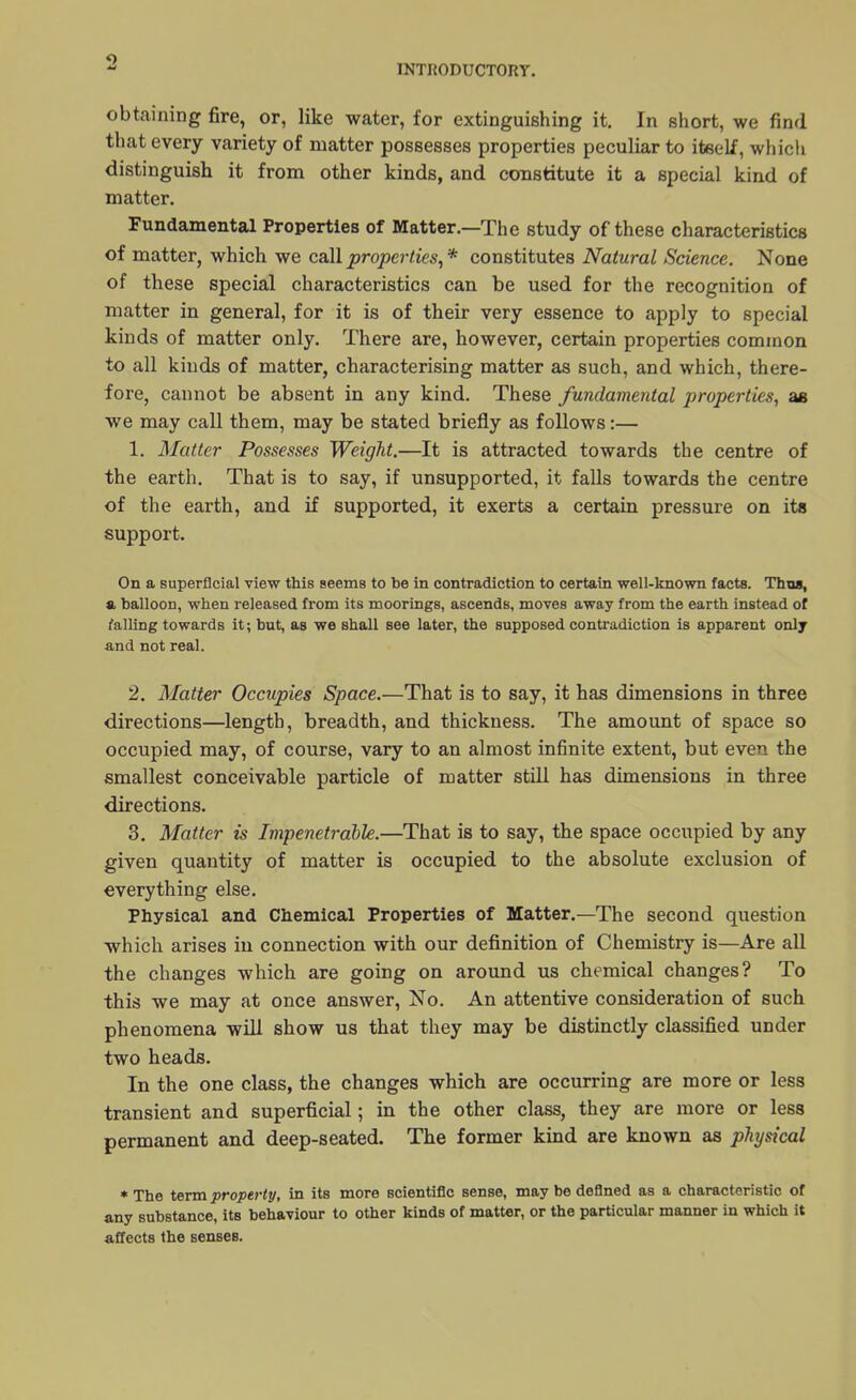 9 INTRODUCTORY. obtaining fire, or, like water, for extinguishing it. In short, we find that every variety of matter possesses properties peculiar to iteelf, which distinguish it from other kinds, and constitute it a special kind of matter. Fundamental Properties of Matter.—The study of these characteristics of matter, which we call properties, * constitutes Natural Science. None of these special characteristics can be used for the recognition of matter in general, for it is of their very essence to apply to special kinds of matter only. There are, however, certain properties common to all kinds of matter, characterising matter as such, and which, there- fore, cannot be absent in any kind. These fundamental properties, as we may call them, may be stated briefly as follows:— 1. Matter Possesses Weight.—It is attracted towards the centre of the earth. That is to say, if unsupported, it falls towards the centre of the earth, and if supported, it exerts a certain pressure on its support. On a superficial view this seems to be in contradiction to certain well-known facts. Thus, a balloon, when released from its moorings, ascends, moves away from the earth instead of falling towards it; but, as we shall see later, the supposed contradiction is apparent only and not real. 2. Matter Occupies Space.—That is to say, it has dimensions in three directions—length, breadth, and thickness. The amount of space so occupied may, of course, vary to an almost infinite extent, but even the smallest conceivable particle of matter still has dimensions in three directions. 3. Matter is Impenetrable.—That is to say, the space occupied by any given quantity of matter is occupied to the absolute exclusion of everything else. Physical and Chemical Properties of Matter.—The second question which arises in connection with our definition of Chemistry is—Are all the changes which are going on around us chemical changes? To this we may at once answer, No. An attentive consideration of such phenomena will show us that they may be distinctly classified under two heads. In the one class, the changes which are occurring are more or less transient and superficial; in the other class, they are more or less permanent and deep-seated. The former kind are known as physical * The term property, in its more scientific sense, may be defined as a characteristic of any substance, its behaviour to other kinds of matter, or the particular manner in which it affects the senses.
