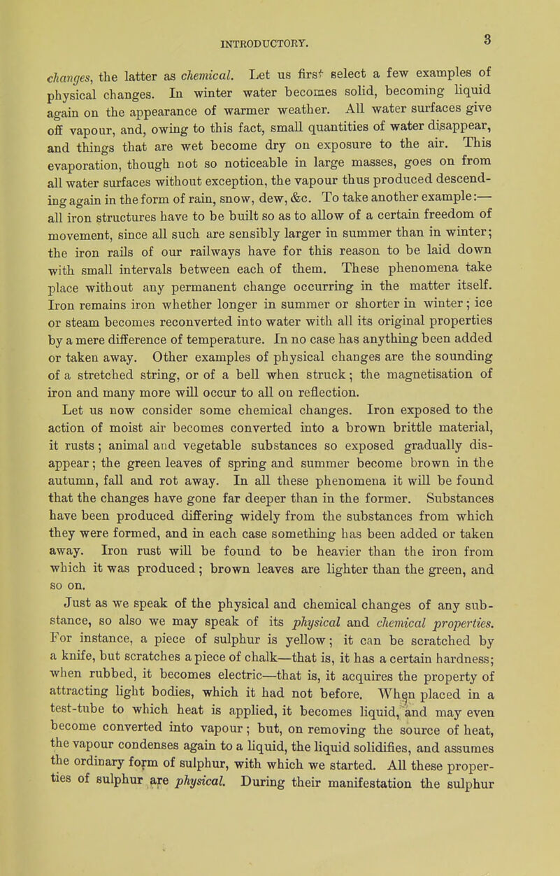 8 changes, the latter as chemical. Let us first select a few examples of physical changes. In winter water becomes solid, becoming liquid again on the appearance of warmer weather. All water surfaces give off vapour, and, owing to this fact, small quantities of water disappear, and things that are wet become dry on exposure to the air. This evaporation, though not so noticeable in large masses, goes on from all water surfaces without exception, the vapour thus produced descend- in o- ao-ain in the form of rain, snow, dew, &c. To take another example:— all iron structures have to be built so as to allow of a certain freedom of movement, since all such are sensibly larger in summer than in winter; the iron rails of our railways have for this reason to be laid down with small intervals between each of them. These phenomena take place without any permanent change occurring in the matter itself. Iron remains iron whether longer in summer or shorter in winter; ice or steam becomes reconverted into water with all its original properties by a mere difference of temperature. In no case has anything been added or taken away. Other examples of physical changes are the sounding of a stretched string, or of a bell when struck; the magnetisation of iron and many more will occur to all on reflection. Let us now consider some chemical changes. Iron exposed to the action of moist air becomes converted into a brown brittle material, it rusts; animal and vegetable substances so exposed gradually dis- appear; the green leaves of spring and summer become brown in the autumn, fall and rot away. In all these phenomena it will be found that the changes have gone far deeper than in the former. Substances have been produced differing widely from the substances from which they were formed, and in each case something has been added or taken away. Iron rust will be found to be heavier than the iron from which it was produced; brown leaves are lighter than the green, and so on. Just as we speak of the physical and chemical changes of any sub- stance, so also we may speak of its physical and chemical properties. For instance, a piece of sulphur is yellow; it can be scratched by a knife, but scratches apiece of chalk—that is, it has a certain hardness; when rubbed, it becomes electric—that is, it acquires the property of attracting light bodies, which it had not before. When placed in a test-tube to which heat is applied, it becomes liquid, and may even become converted into vapour; but, on removing the source of heat, the vapour condenses again to a liquid, the liquid solidifies, and assumes the ordinary form of sulphur, with which we started. All these proper- ties of sulphur are physical. During their manifestation the sulphur