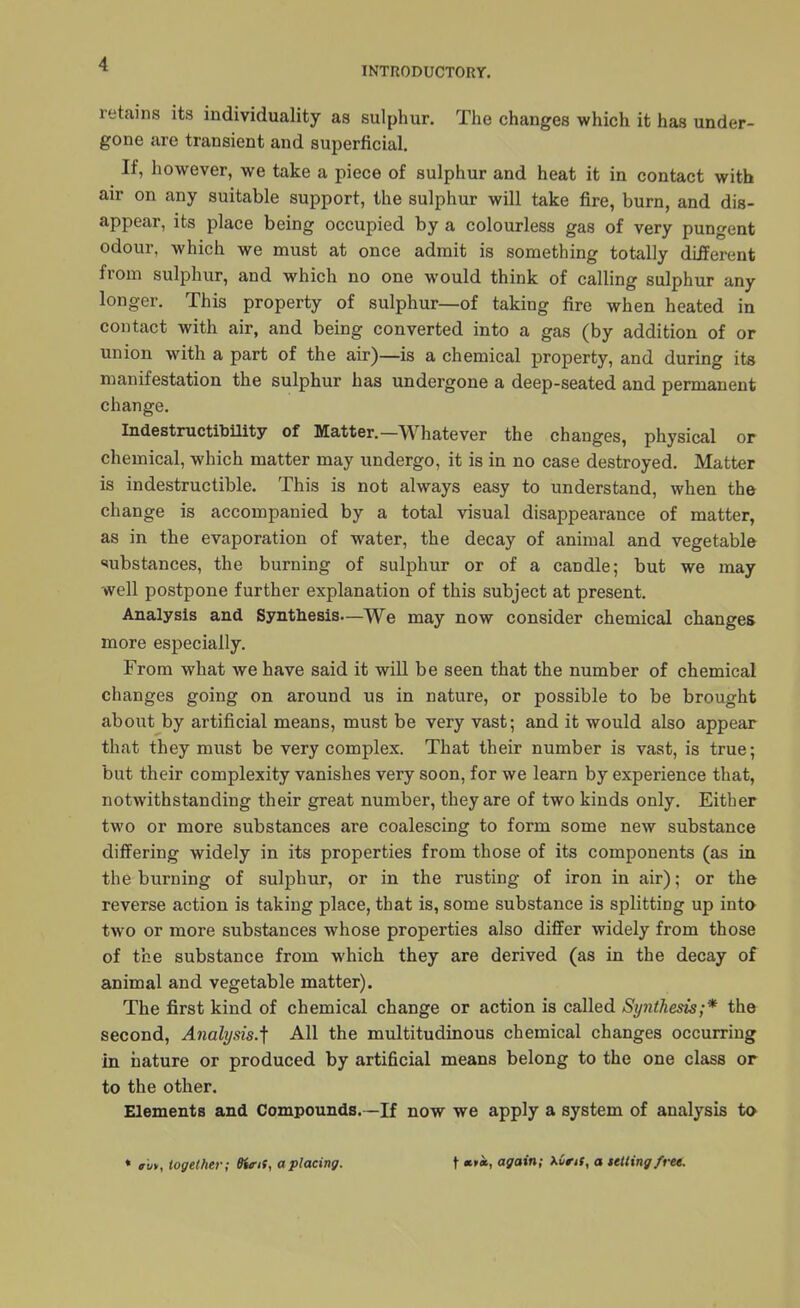 INTRODUCTORY. retains its individuality as sulphur. The changes which it has under- gone are transient and superficial. If, however, we take a piece of sulphur and heat it in contact with air on any suitable support, the sulphur will take fire, burn, and dis- appear, its place being occupied by a colourless gas of very pungent odour, which we must at once admit is something totally different from sulphur, and which no one would think of calling sulphur any longer. This property of sulphur—of taking fire when heated in contact with air, and being converted into a gas (by addition of or union with a part of the air)—is a chemical property, and during its manifestation the sulphur has undergone a deep-seated and permanent change. Indestructibility of Matter.—Whatever the changes, physical or chemical, which matter may undergo, it is in no case destroyed. Matter is indestructible. This is not always easy to understand, when the change is accompanied by a total visual disappearance of matter, as in the evaporation of water, the decay of animal and vegetable substances, the burning of sulphur or of a candle; but we may well postpone further explanation of this subject at present. Analysis and Synthesis—We may now consider chemical changes more especially. From what we have said it will be seen that the number of chemical changes going on around us in nature, or possible to be brought about by artificial means, must be very vast; and it would also appear that they must be very complex. That their number is vast, is true; but their complexity vanishes very soon, for we learn by experience that, notwithstanding their great number, they are of two kinds only. Either two or more substances are coalescing to form some new substance differing widely in its properties from those of its components (as in the burning of sulphur, or in the rusting of iron in air); or the reverse action is taking place, that is, some substance is splitting up into two or more substances whose properties also differ widely from those of the substance from which they are derived (as in the decay of animal and vegetable matter). The first kind of chemical change or action is called Sy7ithesis;* the second, Analysis.^ All the multitudinous chemical changes occurring in nature or produced by artificial means belong to the one class or to the other. Elements and Compounds.—If now we apply a system of analysis to * rut, together; Birit, a placing. t «>«, again; xOns, a telling free.