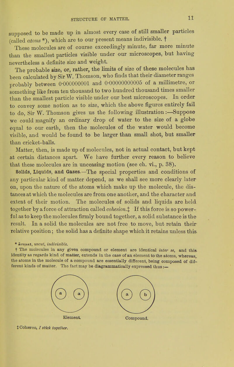 supposed to be made up in almost every case of still smaller particles (called atoms*), which are to our present means indivisible, f These molecules are of course exceedingly minute, far more minute than the smallest particles visible under our microscopes, but having nevertheless a definite size and weight. The probable size, or, rather, the limits of size of these molecules has been calculated by Sir W. Thomson, who finds that their diameter ranges probably between 0-000000001 and 0-00000000005 of a millimetre, or something like from ten thousand to two hundred thousand times smaller than the smallest particle visible under our best microscopes. In order to convey some notion as to size, which the above figures entirely fail to do, Sir W. Thomson gives us the following illustration:—Suppose we could magnify an ordinary drop of water to the size of a globe equal to our earth, then the molecules of the water would become visible, and would be found to be larger than small shot, but smaller than cricket-balls. Matter, then, is made up of molecules, not in actual contact, but kept at certain distances apart. We have further every reason to believe that these molecules are in unceasing motion (see ch. vi., p. 38). Solids, Liquids, and Gases.—The special properties and conditions of any particular kind of matter depend, as we shall see more clearly later on, upon the nature of the atoms which make up the molecule, the dis- tances at which the molecules are from one another, and the character and extent of their motion. The molecules of solids and liquids are held together by a force of attraction called cohesion.% If this force is so power- ful as to keep the molecules firmly bound together, a solid substance is the result. In a solid the molecules are not free to move, but retain their relative position; the solid has a definite shape which it retains unless this- * iro/j-oi, uncut, indivisible. t The molecules in any given compound or element are identical inter se, and this identity as regards kind of matter, extends in the case of an element to the atoms, whereas, the atoms in the molecule of a compound are essentially different, being composed of dif- ferent kinds of matter. The fact may be diagrammatically expressed thus :— Element. Compound. X Cohtereo, / stick together.