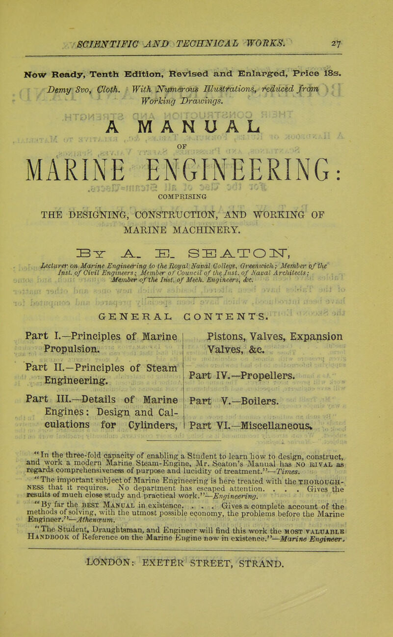 Now Ready, Tenth Edition, Revised and Enlarged, Price i8s. Demy Svo, Cloth. With Numerous IlliLStrations, reduced from Working Drawings. .HTDH'JHTS OH A MOITOUflJ3MOO A MANUAL ■ OF MARINE ENGINEERING: COMPRISING THE DESIGNING, CONSTRUCTION, AND WORKING OP MARINE MACHINERY. 33 _A._ 3U_ SEAT03ST, Lecturer on Marine Engineering to the Royal Naval College, Crtenicich; Member of the Inst, of Civil Engineers; Member of Council of the Inst, of A'acal Architects; Member ofXhe Inst, of Mech. Engineers, dec. GENERAL Part I.—Principles of Marine Propulsion. Part II.-Principles of Steam Engineering. Part III.—Details of Marine Engines: Design and Cal- culations for Cylinders, CONTENTS. Pistons, Valves, Expansion Valves, &e. Part IV.—Propellers. Part V.—Boilers. Part VI.—Miscellaneous* In the three-fold capacity of enabling a Student to learn how to design, construct, and work a modern Marine Steam-Engine, Mr. Seaton's Manual has NO iuval as regards comprehensiveness of purpose and lucidity of treatment.—Times. The important subject of Marine Engineering is here treated with the thorough- ness that it requires. No department has escaped attention. . . . Gives the results of much close study and practical work.—Engineering. By far the best Manual in existence. . . . Gives a complete account of the methods of solving, with the utmost possible economy, the problems before the Marine Engineer.—Athenceum. The Student, Draughtsman, and Engineer will find this work the most valuable Handbook of Reference on the Marine Engine now in existence.—Marine Engineer.