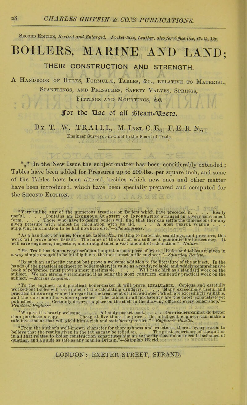 Second Edition, Revised and Enlarged. Pockel-Site, Leather, alto for Office Uu, Cloth, 12*. BOILERS, MARINE AND LAND; THEIR CONSTRUCTION AND STRENGTH. A Handbook of Rules, Formulae, Tables, &c, relative to Material, Scantlings, and Pressures, Safety Valves, Springs, Fittings and Mountings, &c. 3foc tbe TUse of all 5team=Tttsers. By T. W. TRAILL, M. Inst. C. E., F. E. R. N., Engineer Surveyor-in-Chief to the Board of Trade. %* In the New Issue the subject-matter has been considerably exteuded ; Tables have been added for Pressures up to 200 lbs. per square inch, and some of the Tables have been altered, besides which new ones and other matter have been introduced, which have been specially prepared and computed for the Second Edition. Very unlike any of the numerous treatises on Boilers which have preceded it. . . . Really useful. . . . Contains an Enormous Quantity op Information arranged in a very convenient form. . . . Those who have to design boilers will find that they can settle the dimensions for any given pressure with almost no calculation with its aid. ... A most useful volume . . . supplying information to be had nowhere else.—The Engineer. As a handbook or rules, formulae, tables, &c, relating to materials, scantlings, and pressures, this work will prove most useful. The name of the Author is a sufficient guarantee for its accuracy. It will save engineers, inspectors, and draughtsmen a vast amount of calculation.—Nature.  Mr. Traill has done a very useful and unpretentious piece of work. Rules and tables are given in a way simple enough to be intelligible to the most unscientific engineer.—Saturday Review. By such an authority cannot but prove a welcome addition to the literature of the subject. In the hands of the practical engineer or boilermaker, its value as a ready, reliable, and widely comprehensive book of reference, must prove almost inestimable. . . . Will rank high as a standard work ou the subject. We can strongly recommend it as being the most complete, eminently practical work on the subject.—Marine Engineer. To the engineer and practical boiler-maker it will prove invaluable. Copious and carefully worked-out tables will save much of the calculating drudgery. . . . Many exceedingly useful.and practical hints are given with regard to the treatment of iron and steel, which are exceedingly valuable, and the outcome of a wide experience. The tables in all probability are the most exhaustive yet published. . . . Certainly deserves a place on the shelf iu the drawing office of every boiler shop. '— Practical Engineer. ''We give it a hearty welcome. . . . A handy pocket book. . . . Our readers cannot do better than purchase a copy. . . . Cheap at five times the price. The intelligent engineer cau make a safe investment that will yield him a rich and satisfactory return.—Engineers' Gazette. From the author's well-known character for thoroughness and exactness, there is every reason to believe that the results given in the tables may be relied on. . . . The great experience of the author in all .that relates to boiler construction constitutes him an authority that no one need be ashamed uf quoting, and a guide as safe as any niau in Britain.—Shipping World.