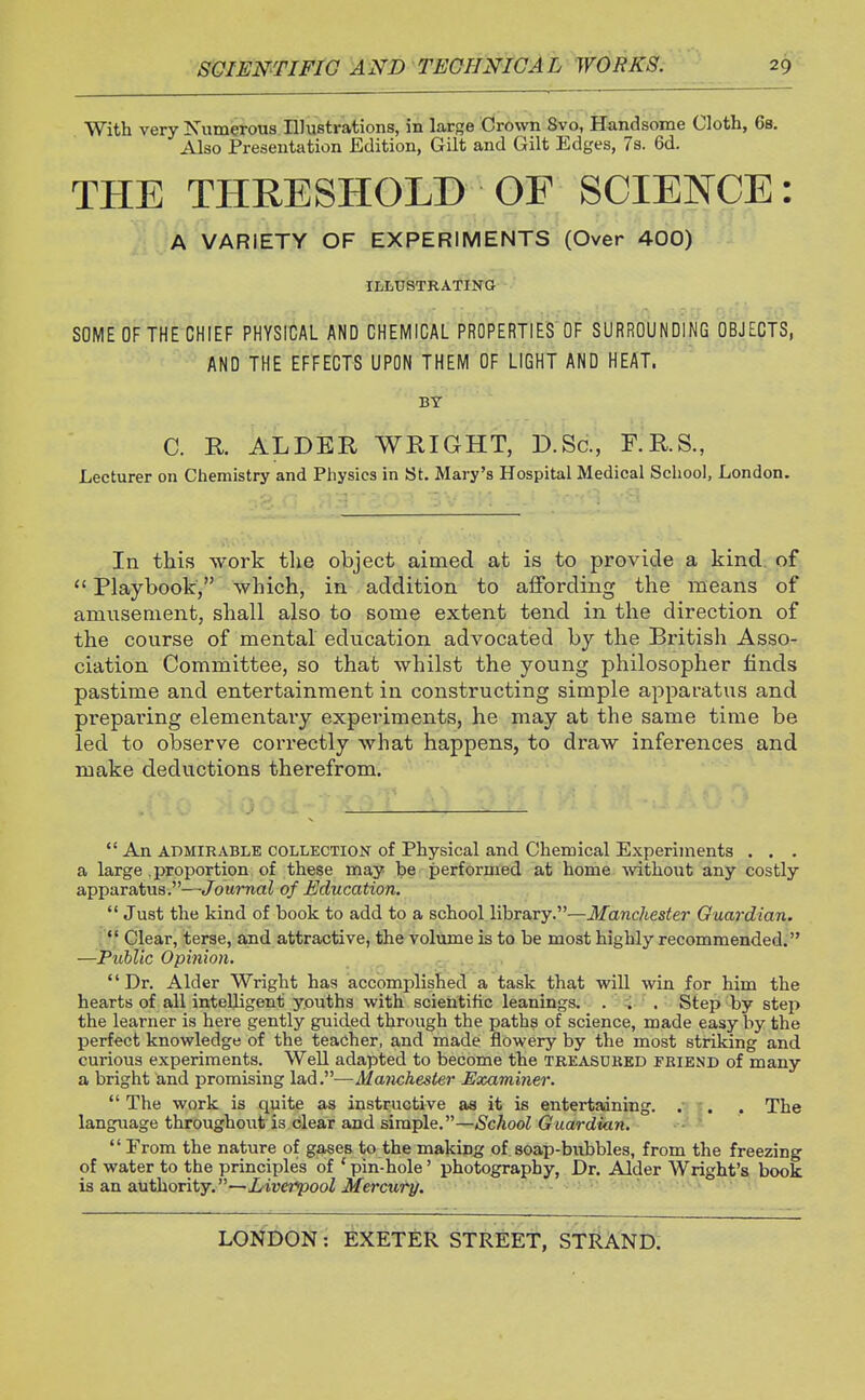 With very Numerous Illustrations, in large Crown 8vo, Handsome Cloth, 6s. Also Presentation Edition, Gilt and Gilt Edges, 7s. 6d. THE THRESHOLD OF SCIENCE: A VARIETY OF EXPERIMENTS (Over 400) ILLUSTRATING SOME OF THE CHIEF PHYSICAL AND CHEMICAL PROPERTIES OF SURROUNDING OBJECTS, AND THE EFFECTS UPON THEM OF LIGHT AND HEAT. BY C. R. ALDER WRIGHT, D.Sc, F.R.S., Lecturer on Chemistry and Physics in St. Mary's Hospital Medical School, London. In this work the object aimed at is to provide a kind of Playbook, which, in addition to affording the means of amusement, shall also to some extent tend in the direction of the course of mental education advocated by the British Asso- ciation Committee, so that whilst the young philosopher finds pastime and entertainment in constructing simple apparatus and preparing elementary experiments, he may at the same time be led to observe correctly what happens, to draw inferences and make deductions therefrom. An admirable collection of Physical and Chemical Experiments . . . a large .proportion of these may be performed at home without any costly apparatus.—Journal of Education. Just the kind of book to add to a school library.—Manchester Guardian. Clear, terse, and attractive, the volume is to be most highly recommended. —Public Opinion. Dr. Alder Wright has accomplished a task that will win for him the hearts of all intelligent youths with scientific leanings. . . . Step by step the learner is here gently guided through the paths of science, made easy by the perfect knowledge of the teacher, and made flowery by the most striking and curious experiments. Well adapted to become the treasured friend of many a bright and promising lad .—Manchester Examiner. The work is quite as instructive as it is entertaining. . . . The language throughout is clear and simple.—School Guardian. From the nature of gases to the making of soap-bubbles, from the freezing of water to the principles of 1 pin-hole' photography, Dr. Alder Wright's book is an authority.—Liverpool Mercury.