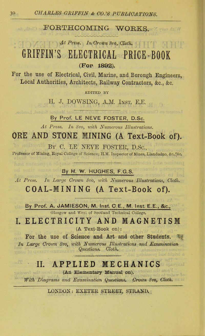 FOBTHCOMING WOEKS. At Press. In Grown 8vo, Cloth, GRIFFIN'S ELECTRICAL PRICE-BOOK (Fop 1892). For the use of Electrical, Civil, Marine, and Borough Engineers, Local Authorities, Architects, Railway Contractors, &c, &c. EDITED BY H. J. DOWSING, A.M. Inst. E.E. By Prof. LE NEVE FOSTER, D.Sc. At Press. In Svo, with Numerous Illustrations. ORE AND STONE MINING (A Text-Book of). By C. LE NEVE FOSTER, D.Sc, Professor of Mining, Boyal College of Science; H.M. Inspector of Mines, Llandudno, &c./&c By H. W. HUGHES, F.G.S. At Press. In Large Crown 8vo, with Numerous Illustrations, Cloth. COAL-MINING (A Text-Book of). By Prof. A. JAMIESON, M. Inst. C.E, M. Inst E.E., &c, Glasgow and West of (Scotland Technical College. L ELECTRICITY AND MAGNETISM (A Text-Book on): For the use of Science and Art and other Students. In Large Crown 8vot with Numerous Illustrations and Examination Questions. Cloth. II. APPLIED MECHANICS (An Elementary Manual on). With Diagrams and Examination Questions. Crown Svo, Cloth.