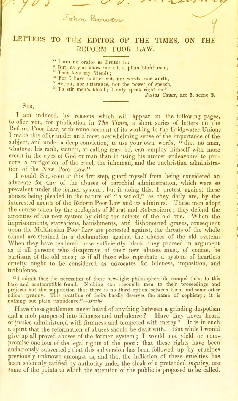 LETTERS TO THE EDITOR dF THE TIMES, ON THE REFORM POOR LAW.  I am no orator as Brutus is:  But, as you know me all, a plain blunt man, That love my friends;  For I have neither wit, nor words, nor worth,  Action, nor utterance, nor the power of speech,  To stir men's blood ; I only speak right on.'' Julius CcBsar, act 3, scene 2, Sir, T am induced, by reasons which will appear in the following pages, to offer you, for publication in The Times, a short series of letters on the Reform Poor Law, with some account of its working in the Bridgwater Unions I make this offer under an almost overwhelming sense of the importance of the subject, and under a deep conviction, to use your own words,  that no man, whatever his rank, station, or calling may he, can employ himself with more credit in the eyes of God or man than in using his utmost endeavours to pro- cure a mitigation of the cruel, the inhuman, and the unchristian administra- tion of the New Poor Law. I would, Sir, even at this first step, guard myself from being considered an advocate for any of the abuses of parochial administration, which were so prevalent under the fonner system; but in doing this, I protest against these abuses being pleaded in the nature of  a set off, as they daily are, by the interested agents of the Reform Poor Law and its admirers. These men adopt the course taken by the apologists of Marat and Robespierre; they defend the atrocities of the new system by citing the defects of the old one. When the imprisonments, starvations, banishments, and dishonoured graves, consequent upon the Malthusian Poor Law are protested against, the throats of the whole school are strained in a declamation against the abuses of the old system. When they have rendered these sufficiently black, they proceed in argument as if all persons who disapprove of their new abuses must, of course, be partisans of the old ones ; as if all those who reprobate a system of heartless cruelty ought to be considered as advocates for idleness, imposition, and turbulence.  I admit that the necessities of these new-light philosophers do compel them to this base and contemptible fraud. Nothing can reconcile men to their proceedings and projects but the supposition that there is no third option between them and some other odious tyranny. This prattling of theirs hardly deserves the name of sophistry; it is nothing but plain -mpudence.—Burkt. Have these gentlemen never heard of anything between a grinding despotism and a mob pampere4 into idleness and turbulence ? Have they never heard of justice administered with firmness and tempered with mercy ? It is in such a spirit that the reformation of abuses should be dealt with. But while I would give up all proved abuses of the former system ; I would not yield or com- promise one iota of the legal rights of the poor: that these rights have been audaciously subverted ; that this subversion has been followed up by cruelties previously unknown amongst us, and that the infliction of these cruelties has been solemnly ratified by authority under the cloak of a pretended inquiry, are some of the points to which the attention of the public is proposed to be called.