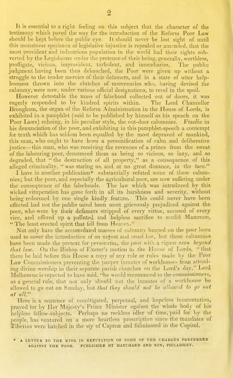 It is essential to a riglit feeling on this subject that the character of the testimony which jiaved the way for the introduction of the Reform Poor Law should he kept before the public eye. It should never be lost sight of until this monstrous specimen of legislative injustice is repealed or amended, that the most provident and industrious ])opulation in the world had their rights sub- verted by the I<egislaturc under the ))retence of their being, generally, worthless, profligate, vicious, improvident, turbulent, and incendiaries. The i)ublic judgment having been thus debauched, the Poor were given up without a struggle to the tender mercies of their defamers, and in a state of utter help- lessness thrown into the clutches of mercenaries who, having devised the calumny, were now, under various official designations, to revel in the spoil. However detestable the mass of falsehood collected out of doors, it was eagerly responded to by kindred spirits within. The Lord Chancellor Brougham, the organ of the Reform Administration in the House of Lords, is exhibited in a pamphlet (said to be published by himself as his speech on the Poor Laws) echoing, in his peculiar style, the out-door calumnies. Frantic in his denunciation of the poor, and exhibiting in this pamphlet-speech a contempt for truth which has seldom been equalled by the most depraved of mankind, this man, who ought to have been a personification of calm and deliberative justice—this man, who was receiving the revenues of a prince from the sweat of the labouring poor, denounced them as being so vicious, so lazy, and so degi'aded, that  the destruction of all property, as a consequence of this alleged criminality,  was staring us, and at no great distance, in the face. I have in another publication* substantially refuted some of these calum- nies; but the poor, and especially the agricultural poor, are now sufTering under the consequence of the falsehoods. The law which was introduced by this wicked vituperation has gone forth in all its harshness and severity, without being redeemed by one single kindly feature. This could never have been effected had not the public mind been most grievously prejudiced against the poor, who were by their defamers stripped of every virtue, accused of every vice, and offered up a polluted and helpless sacrifice to sordid Mammon,  The least erected spirit that fell from Rea\ e!i. Not only have the accumulated masses of calumny lieaped on the poor been used to cover the introduction of an unjust and cruel law, but these calumnies have been made the pretext for jiersecutiut the poor with a vigour even beyond that laiv. On the Bishop of F-xeter's motion ill the House of Lords, that there he laid before this House a cojiy of any rule or rules intule by the Poor Law Commissioners preventing the pauper inmates of workhouses from attend- ing divine worship in their separate parish churches on the Iiord's day, Lord Melbourne is reported to have said, he vvould recommend to the commissioners, as a general rule, that not only should not the inmates of a workhouse be allowed to go out on Sunday, but that they .should not be allowrd to go out at all Here is a sentence of unmitigated, perpetual, and hopeless incarceration, praved for by Her Majesty's Prime Minister against the -whole body of his helpless fellow-subjects. Perhaps no reckless idler of time, paid for. hy the people, has ventured on a more heartless proscription shu-e tl:e mandates'of Tiberius were hatched in the sty of Capreae and fulminated in the Capitol. * A LETTER TO THE KING IN REFUTATION OF SOME OF THE CHARGES PREFERRED AGAINST THE TPOOR. PUBLISHED BY HATCHARD AMD SON, PICCADILLY.