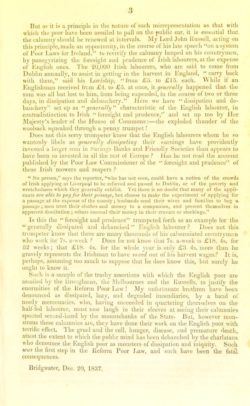 But as it is a principle in tlie nature of such misrepresentation as that with whicli the poor have been assailed to pall on the fjublic ear. it is essential that the cahnniiy should be renewed at intervals. My Lord John Russell, acting oa this principle, made an o]jportunily, in tlie course of his late speech on a system of Poor Laws for Ireland, to revivify the calumny heaped on his countrymen, by panegyrizing the i'oresight and ]>rudence of Jrish labom-ers, at the expense of l<;nglish ones, 'i'he 2U,U00 Irish labourers, who are said to come from Dublin annually, to assist in getting in the harvest in England,  carry back with them, said his Lordship, from £6. to £15. each. While if an Englishman received (rem £4. to £o. at once, it generaUi/ happened that the sum was all but lost to him, Irom being expended, in the couise ol two or three days, in dissipation and debauchery. Here we have  dissipation and de- bauchery set up as generally characteristic of the English labourer, in contradistinction to Irish  I'oresight and ])rudence, and set up too by Her Majesty's leader of the House of Commons:—the exploded thunder of the woolsack squeaked through a penny trumpet! Does not this sorry trumpeter know that the English labourers whom he so wantonly libels as genernlhj dhsipaling their earnings have providently invested a larger sum in Sa\ ings Banks and Friendly Societies than appears to have been so invested in all the rest of Ivirope ? Has he not read the accoiuit published by tlie Poor Law Commissioner ol' the  foresight and prudence of these Irish mowers and reapers ?  No person,'' saj's the reporter, who has not seen, could have a notion of the crowds of Irish applying at Liverpool to be relieved and passed to Dublin, or of the poverty aud wretchedness which they generally exhibit. Yet there is no doubt that many of the appli- cants are able to pay for their piissa(/e, but choose to make the ey-perimcnt of applying for a passage at the expense of the couuty; husbands send their wives and families to beg a passage ; men trust their clothes and money to a companion, and present themselves in apparent destitution ; others conceal their money in their cravats or stockings. Is this the  foresight and prudence trumpeted forth as an example for the  generally dissipated and debauclied  Engli:-h labourer ? Does not this trumpeter know that there are many thousands of his calumniated countrymen who work Ibr 7s. a-week P Does lie not know that 7s. a-week is £iS. 4s. for 62 weeks; that £18. 4s. for the wliole year is only £3- 4s. more than he gravely represents the Irishman to have saved out of his harvest wages,? It is, perhaps, assuming too much to suppose that he does know this, but siu'ely he onght to know it. Such is a sample of the trashy assertions with which the English poor are assailed by the Lroughams, the Melbournes and the Russells, to justify the enormities of the Reform Poor Law ! My unfortunate brethren have'been denounced as dissipated, lazy, and degraded incendiaries, by a band of needy mercenaries, who, having succeeded in quartering themselves on the half-led labourei-, must now laugh in their sleeves at seeing their calumnies spouted second-hand by the mountebanks of the State. But, however mon- strous these calumnies are, they have done their work on the English poor with terrific effect. The gruel and the cell, hunger, disease, and premature death, attest the extent to which the publ.c mind has been debauched by the charlatans who denounce the English poor as monsters of dissipation and iniquity. Such ■was the first step in the Reform Poor Law, and such have been the fattO, consequences. Bridgwater, Dec. 20, 1837,