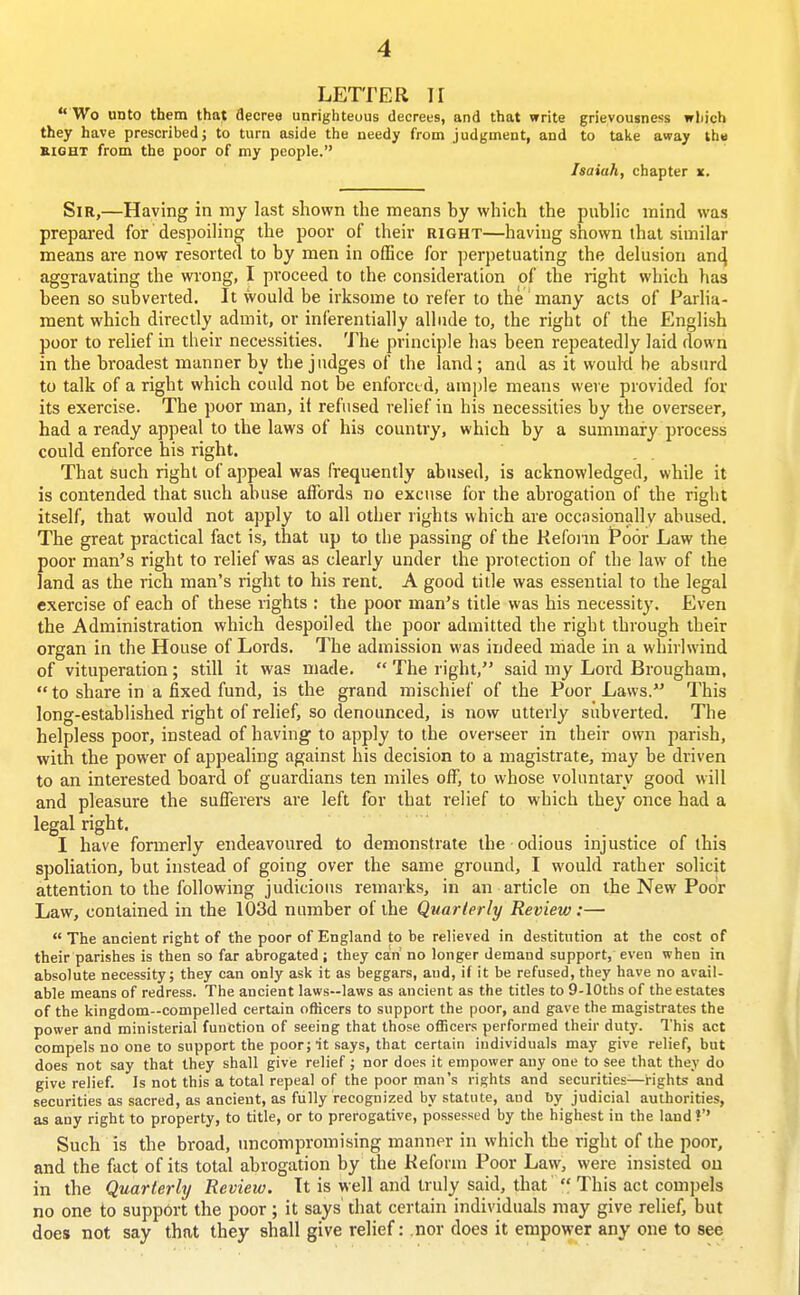 LETTER II  Wo unto them that decree unrighteous decrees, and that write grievousness which they have prescribed; to turn aside the needy from judgment, and to take away the SIGHT from the poor of my people. Isaiah, chapter x. Sir,—Having in my last shown the means hy which the piihlic mind was prepared for despoiling the poor of their right—having shown that similar means are now resorted to by men in office for perpetuating the delusion an4 aggravating the wrong, I proceed to the consideration of the right which has been so subverted. It would be irksome to refier to the many acts of Parlia- ment which directly admit, or inferentially allude to, the right of the English poor to relief in their necessities. The principle has been repeatedly laid down in the broadest manner by the judges of the land; and as it would be absurd to talk of a right which could not be enforcud, ample means were provided for its exercise. The poor man, it refused relief in his necessities by the overseer, had a ready appeal to the laws of his country, which by a summary process could enforce his right. That such right of appeal was frequently abused, is acknowledged, while it is contended that such abuse affords no excuse for the abrogation of the right itself, that would not apply to all other rights which are occasionally abused. The great practical fact is, that up to the passing of the Reform Poor Law the poor man's right to relief was as clearly under the protection of the law of the land as the rich man's right to his rent. A good title was essential to the legal exercise of each of these rights : the poor man's title was his necessity. Even the Administration which despoiled the poor admitted the right through their organ in the House of Lords. The admission was indeed made in a whirlwind of vituperation; still it was made.  The right, said my Lord Brougham,  to share in a fixed fund, is the grand mischief of the Poor Laws. This long-established right of relief, so denounced, is now utterly subverted. The helpless poor, instead of having to apply to the overseer in their own parish, with the power of appealing against his decision to a magistrate, may be driven to an interested board of guardians ten miles off, to whose voluntary good will and pleasure the sufferers are left for that relief to which they once had a legal right, I have formerly endeavoured to demonstrate the odious injustice of this spoliation, but instead of going over the same ground, I would rather solicit attention to the following judicious remarks, in an article on the New Poor Law, contained in the 103d number of the Quarterly Review:—  The ancient right of the poor of England to be relieved in destitution at the cost of their parishes is then so far abrogated ; they ca!n no longer demand support, even when in absolute necessity; they can only ask it as beggars, and, if it be refused, they have no avail- able means of redress. The ancient laws—laws as ancient as the titles to 9-lOths of the estates of the kingdom-compelled certain officers to support the poor, and gave the magistrates the power and ministerial function of seeing that those officers performed their duty. This act compels no one to support the poor;nt says, that certain individuals may give relief, but does not say that they shall give relief ; nor does it empower any one to see that they do give relief. Is not this a total repeal of the poor man's rights and securities—rights and securities as sacred, as ancient, as fully recognized by statute, and by judicial authorities, as any right to property, to title, or to prerogative, possessed by the highest in the land ?'' Such is the broad, uncompromising manner in which the right of the poor, and the fact of its total abrogation by the Reform Poor Law, were insisted ou in the Quarterly Review. It is well and truly said, that  This act compels no one to support the poor; it says' that certain individuals may give relief, but does not say that they shall give relief: .nor does it empower any one to see