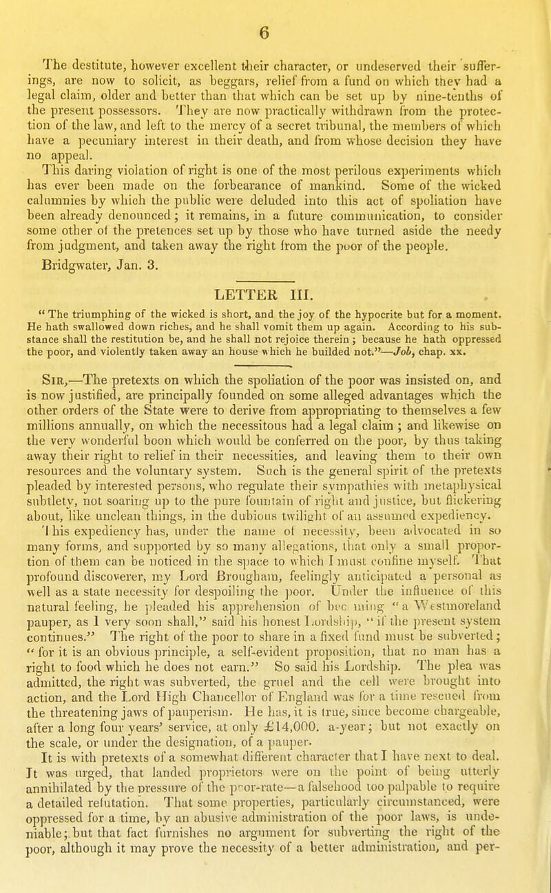 The destitute, however excellent tlieir character, or undeserved their suffer- ings, are now to solicit, as beggars, relief from a fund on which they had a legal claim, older and better than that which can be set up by nine-tenths of the present possessors. They are now practically withdrawn from the protec- tion of the law, and left to the mercy of a secret tribunal, the members of which have a pecuniary interest in their death, and li-om whose decision they have no appeal. This daring violation of right is one of the most perilous experiments which has ever been made on the forbearance of mankind. Some of the wicked calumnies by which the public were deluded into this act of spoliation have been already denounced; it remains, in a future communication, to consider some other of the pretences set up by those who have tunied aside the needy from judgment, and taken away the right Irom the poor of the people. Bridgwater, Jan. 3. LETTER III. The triumphing of the wicked is short, and the joy of the hypocrite but for a moment. He hath swallowed down riches, and he shall vomit them up again. According to his sub- stance shall the restitution be, and he shall not rejoice therein ; because he hath oppressed the poor, and violently taken away an house which he builded not.—Job, chap. xx. Sir,—The pretexts on which the spoliation of the poor was insisted on, and is now justified, are principally founded on some alleged advantages which the other orders of the State were to derive from appropriating to themselves a few millions annually, on which the necessitous had a legal claim ; and likewise on the very wonderful boon which would be conferred on the poor, by thus taking away their right to relief in their necessities, and leaving them to their own resources and the voluntary system. Such is the general spirit of the pretexts pleaded by interested persons, who regulate their sympathies with metaphybical subtlety, not soaring up to the pure fountain of right and justice, but flickering about, like unclean things, in the dubious twiliaht ol'an assumed expediency. 'I his expediency has, under the name ol necessity, been advocated in so many forms, and supported by so many allegations, that only a small propor- tion of them can be noticed in the sjiace to which I must confine myself. I'hat profound discoverer, my Lord Brougham, feelingly anticipated a personal as well as a state necessity for despoiling the ])oor. Under the influence of this natural feeling, he jtleaded his apprehension of bee niing  a Vvcstuioreland pauper, as 1 very soon shall, said his honest Lords!ii|),  if the present system continues. The right of the poor to share in a fixed fund must be subverted;  for it is an obvious principle, a self-evident proposition, that no man has a right to food which he does not earn. So said his Lordship. The plea was admitted, the right was subverted, the gruel and the cell were brought into action, and the Lord High Chancellor of England was for a lime rescued from the threatening jaws of pauperism. He has, it is true, since become chargeable, after a long four years' service, at only £14,000. a-yeor; but not exactly on the scale, or inider the designation, of a pauper. It is with pretexts of a somewhat dlflereiit character that I have next to deal. It was urged, that landed proprietors were on the point of being utterly annihilated by the pressure of the p'-or-rate—a falsehood too pal])ablo to require a detailed relutation. That some properties, particularly circumstanced, were oppressed for a time, by an abusive administration of the poor laws, is unde- niable;. but that fact furnishes no argmnent for subverting the right of the poor, although it may prove the necessity of a better administration, and per-