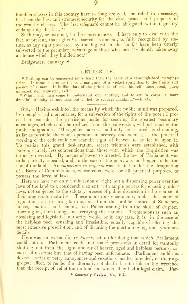 humbler classes in this country have so fong enjoyed, for relief in necessity^ has been the best and strongest security for the ease, peace, and property of the wealthy classes. '1 he first safeguard cannot be abrogated without greatly endangering the last.* Such may, or may not, be the consequences. I have only to deal with the? fact, at present, that rights as sacred, as ancient, as fully recognized by sta- tute, as an}' right possessed by the highest in the land, have been utterly subverted, to the ])ecuniary advantage of those who have  violently taken away an house which they builded not. Bridgwater, January 8. LETTER IV.  Nothing can be conceived more hard than the heart of a thorough-bred metaphy-' sioian. It comes nearer to the cold malignity of a wicked spirit than to the frailty and passion of a man. It is like that of the principle of evil himself—incorporeal, pure^ unmixed, dephlegmated, evil. When such men come to understand one another, and to act in corps, a more' dreadful calamity cannot arise out of hell to scourge mankind.—Burke. Sir,—Having exhibited the means by which the ])ublic mind was prepared, by metaphysical mercenaries, for a subversion of the rights of the poor; I pro- ceed to consider the jjrovisions made for securing the greatest pecuniary advantages, which could be rccdized from this subversion, without rousing the public indignation. This golden harvest could only be secured by shrouding, as far as possible, the whole operation in secrecy and silence, as the practical working of the code could not bear the light of heaven to be let in upon it. To realize this grand desideratum, secret tribunals were established, with powers scarcely less compendious than those with which the Inquisition was ibrmerly invested. By means of power so invested the law of Parliament was to be partially repealed, and, in the case of the poor, was no longer to be the law of the land. An imperium in imperio was created under the designation of a Board of Commissioners, whose edicts were, for all practical purposes, to possess the force of laws. Here we have not only a subversion of right, but a dispensiiig power over thef laws of the land to a considerable extent, with ample ])owers for enacting other laws, not subjected to the salutary ]jrocess of ])ublic discussion in the course of their progress to maturity. Tiiese monstrous enactments, under the name of regulations, are to spring forth at once from the prolific hotbed of Somerset- house, matured and potent, like Pallas issuing from the skull of Jripiter, frowning on, threatening, and terrilying the nations. Tremendous as such an absolving and legislative authority would be in any case, it is, in the case of the helpless poor, crushing and irresistible, equally capable of effecting the most extensive proscription, and of dictating the most annoying and tyrannous details. Here was an extraordinary Power, set np for doing that which Parliament could not do. Parliament could not make provisions in detail for wantonly shtitting out from the light and air of heaven aged and helpless persons, ac- cused of no crime but that of having been unfortunate. Parliament could not . devise a series of petty annoyances and vexatious insults, intended, in their ag- gregate effect, to render the alternative of death less temble to the wretched than the receipt of relief from a fund on which they had a legal claim. Pw:-- • Quarterly Rtvi«w, Ne. \bt.-