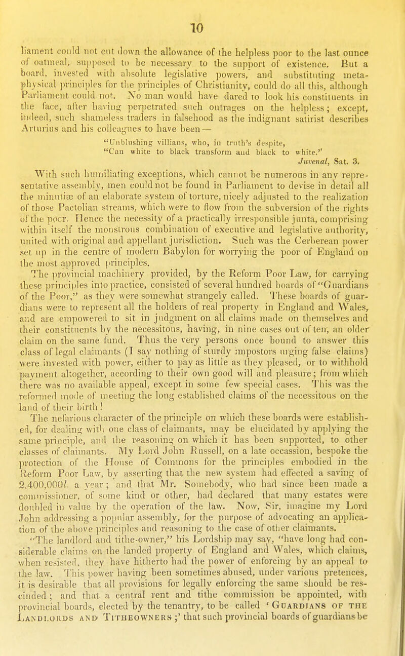 liameiit could not cut down the allowance of the helpless poor to the last ounce of ouimi'al, su])posod to be necessary to the support of existence. But a boanl, invested with absolute legislative powers, and substituting meta- piiy sical principles for the jirinciples of Christianity, could do all this, although Parliament could not. No man would have dared to look his constituents in the face, alter having perpetrated such outrages on the helpless; except, indeed, such shameless traders in falsehood as tlie indignant satirist describes Arturius and his colleagues to have been — Unblushing villians, who, iu truth's despite, Can white to black transform auJ black to white.'' Juvenal, Sat. 3. With such hinniliating exceptions, which cannot be numerous in anv repre- sentative assembly, men could not be found in Parliament to devise in detail all the miTHilisB of an elaborate system of torture, nicely adjusted to the realization of tho'^e Pactolian streams, which were to flow from the subversion of the rights of the pocr. Hence the necessit}' of a practically irresponsible jinita, comprising within itself the monstrous combination of executive and legislative authority, united with original and appellant jurisdiction. Such was the Cerberean power set up in the centre of modern Babylon for worrying the poor of England on the most ajiproved principles. The ])rovincial machinery provided, by the Reform Poor Law, lor caiTying these principles into jiractice, consisted of several hundred boards of Guardians of the Po(n', as they were somewhat strangely called. I'hese boards of guar- dians were to represent all the holders of real property in England and Wales, and are empowered to sit in judgment on all claims made on themselves and their constituents by the necessitous, having, in nine cases out often, an older claim on the saine fund. Thus the very persons once bound to answer this class of legal claimants (I say nothing of sturdy nnpostors mging false claims) were invested with power, either to ])ay as little as they pleased, or to withhold payment altogether, according to their own good will and pleasure; from which there was no available appeal, except in some few sjiecial cases. 'J'his was the reformed mode of meeting the long established claims of the necessitous on the land of their birth ! The nefarious character of the principle on wliich these boards were establish- ed, for dealing with one class of claimants, may be elucidated by applying the same princi])le, and the reasoning on which it has been supported, to other classes of claimants. i\Iy Lord John Russell, on a late occassion, bespoke the protection of the House of Commons for the principles embodied in the Reform Poor Law, bv asserting that the new system had efllected a saving of 2,400,000/. a vear; and that Mr. Somebody, who had since been made a comunssioner, of scnne kind or other, had declared that many estates were doidiled in value by the operation of the law. Now, Sir, imagine my Lonl John addressing a ])0]Miiar assembly, for the purpose of advocating an applica- tion of the above ])rinci])les and reasoning to the case of other claimants. The landlord and tithe-owner, his Lordship may say, have long had con- siderable claims on the landed property of England and Wales, which claims, wheji resisted, they have hitherto had the power of enforcing by an appeal to the law. This power having been sometimes abused, under various pretences, it is desirable that all provisions for legally enforcing the same should be res- cinded ; and that a central rent and tithe commission be appointed, with provincial boards, elected by the tenantry, to be called 'Gi;ardians of the Landi.oiids ani> TiTHEOWNEUS that such j)rovincial boards of guardiansbe