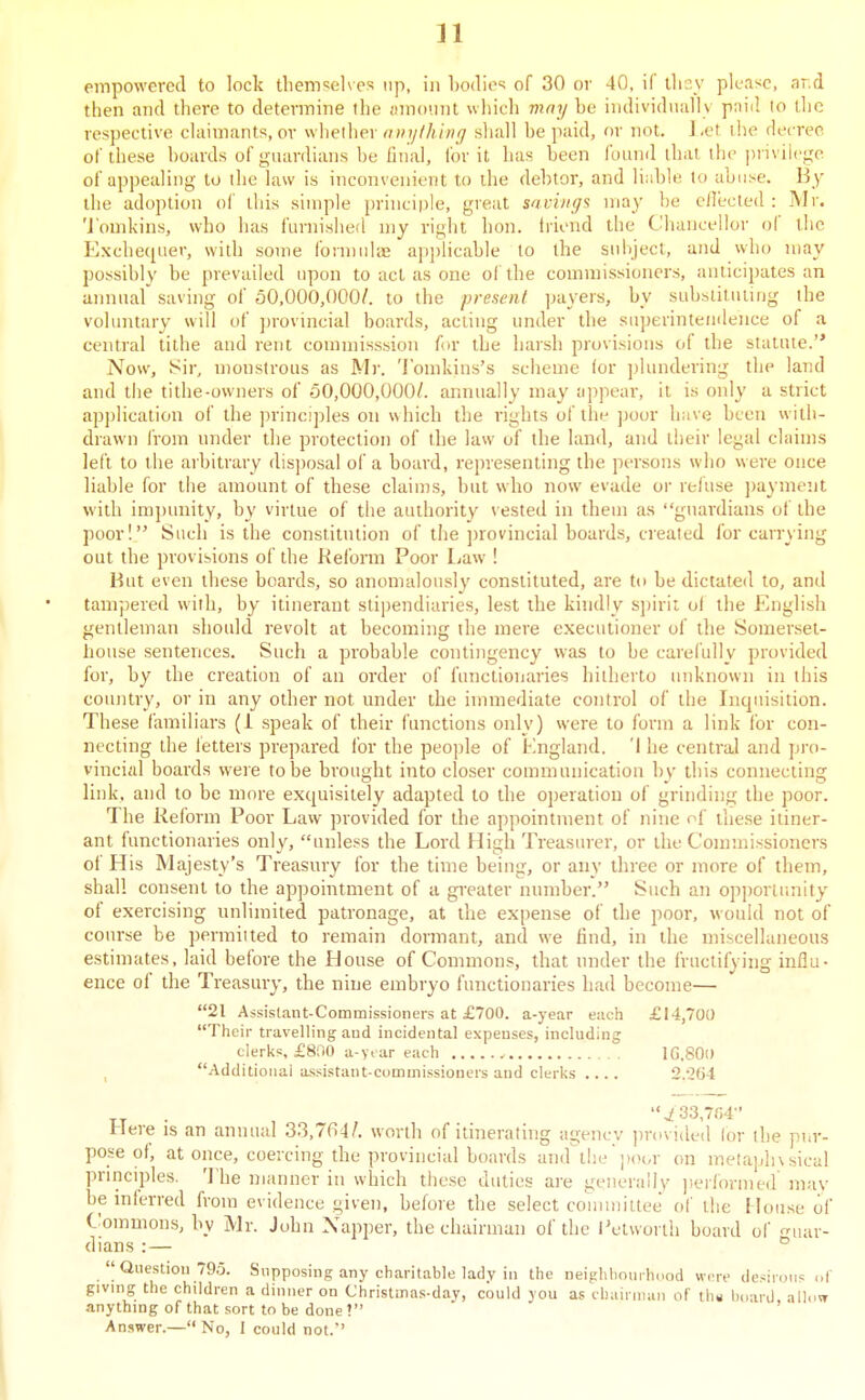 n empowered to lock tlicriTiel^es up, in Lodic:; of 30 or 40, if tlicv please, ar.d then and there to determine the Hmoiiiit which viay he individuiilly pniil lo the rcsj)ective claimants, or whether nnylhlvg shall be paid, or not. J ,et the decree, of these boards of guardians be iinal, for it has been found that the privilege of appealing to the law is inconvenient to die debtor, and liubh; to abuse. By the adoption of this simple principle, great savings may he ellected : Mr. 'J'ouikins, who has furnished my right hon. triend the Chancellor of the Exchequer, with some formulae ap])licable to the sidiject, and who may possibly be prevailed upon to act as one of the commissioners, anticipates an annual' saving of 50,000,000/. to the present payers, by suhslituiing the voluntary will of provincial boards, acting under the superintendence of a central tithe and rent commisssion for the harsh provisions of the statute. Now, Sir, monstrous as Mr. Tomldns's scheme lor jdundering the land and tiie tithe-owners of 50,000,000/. annually may appear, it is only a strict ap])lication of the principles on which the rights of the poor have been with- drawn I'rom under tlie protection of the law of the land, and their legal claims left to the arbitrary disposal of a hoard, representing the persons who were once liable for the amount of these claims, hut who now evade or refuse ])a} ment with impunity, by virtue of the authority \ ested in them as guardians of the poor! Such is the constitution of the provincial boards, created for earning out the provisions of the Reform Poor Law ! But even these boards, so anomalously constituted, are to be dictated to, and tampered with, by itinerant stipendiaries, lest the kindly sj)irit of the English gentleman should revolt at becoming the mere executioner of the Somerset- house sentences. Such a probable contingency was to be carefully provided for, by the creation of an order of functionaries hitherto unknown in this country, or in any other not nnder the immediate control of the Incpiisition. These familiars (1 speak of their functions only) were to form a link for con- necting the tetters prepared for the people of tlngland. 'I he central and pro- vincial boards were to be brought into closer communication by this connecting link, and to be more exquisitely adapted to the operation of grinding the poor. The Reform Poor Law provided for the appointment of nine of these itiner- ant functionaries only, unless the Lord High Treasurer, or the Commissioners of His Majesty's Treasury for the time being, or any three or more of them, shall consent to the appointment of a greater number. Such an opportunity of exercising unlimited patronage, at the expense of the poor, would not of course be permitted to remain dormant, and we find, in the miscellaneous estimates, laid before the House of Commons, that nnder the fructifying influ- ence of the Treasury, the nine embryo functionaries had become— 21 Assistant-Commissioners at £700. a-year each £14,700 Their travelling and incidental expenses, including clerks, £800 a yt areacli , IG.SOl) ^ Additional assistant-commissioners and clerks .... 2.264 j!33,7G4 Here is an annual 33,764/. worth of itinerating agency jjrovided for the pur- pose of, at once, coercing the provincial boards and tlie])(H,r on metaphysical pririciples. ']'he manner in which these duties are generally performed mav be inferred from evidence given, before the select couuniltee of the House of Commons, by Mr. Juhn Xapper, the chairman of the iV'twurth board of ^niar- dians :— °  Question 795. Supposing any charitable lady in the neigiiliourhdod were dcsii-.)iis of giving the children a dinner on Christmas-day, could you as ihairman of tli« hnani alh.w anything of that sort to be done ? Answer.— No, I could not.'