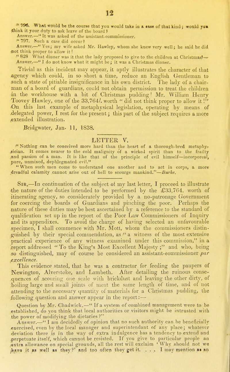 f96. What would be the course that you would take io a ease of that kind ; would jo% <think it your duty to ask leave of the board ? Answer.—It was asked of the assistant-commissioner. 797. Such a case did occur? Answer.—Yes; my wife asked Mr. Hawley, whom she knew very well; he said he did iPOt think proper to allow it! . 828 What diuner was it that the lady proposed to give to the children at Christmas?-^- Answer.— I do not know what it might be; it was a Christmas diuner. Trivial as this incident may appear, it aptly illustrates the character of that figency which could, in so short a time, reduce an Ii^nglish Gentleman to such a state of pitiable insignificance in his own district. 'Jhe lady of a chair- man of a board of guardians, could not obtain permission to treat the children in the workhouse with a bit of Christmas pudding' Mr. William Henry Toovey Hawley, one of the 33,764/. worth  did not think proper to allow it I 'On this last example of metaphysical legislation, operating by means of .delegated power, I rest for the present; this part of the subject requires a more iCXtended illustration. Bridgwater, Jan- 11, 1838. LETTER V. Nothing can be conceived more hard than the heart of a thorough-bred raetaphyr .sician. It comes nearer to the cold malignity of a wicked spirit than to the frailty ;and passion of a man. It is like that of the principle of evil himself—incorporeal, pure, unmixed, dephlegmated evil.  When such men come to understand one another and to act in corps, a more dreadful calamity cannot arise out of hell to scourge mankind,—Burhe. Sir,—In continuation of the subject of my last letter, I proceed to illustrate •the natiu'e of the duties intended to be performed by the £33,764. worth of itinerating agency, so considerately provided by a no-patronage (ioverument for coercing the boards of Guardians and pinching the j^oor. Perhaps the nature of these duties may be best ascertained by a reference to the standard of qualification set up in the report of the Poor Law Commissioners of Inquiry and its appendixes. To avoid the charge of having selected an unfavourable specimen, I shall commence with Mr. Motl, whom the commissioners distin- guished by their special commendation, as  a witness of the most extensive practical experience of any witness examined under this commission, in a .report addressed  To the King's Most Excellent Majesty and who, being so distinguished, may of course be considered an assistant-commissioner par /excellence. This evidence stated, that he was a contractor for feeding the paupers of Newington, Alverstoke, and Lambeth. After detailing the ruinous conse- .quences of .scouring one scale with brickdust and leaving the other dirty, of boiling large and small joints of meat the same length of time, and of not attending to the uecessar}' quantity of materials Ibr a Christmas pudding, the .following question and answer appear in the report:— Question by Mr. Chadwick.— If a system of combined management were to be established, do you think that local authorities or visitors might be intrusted with the power of modifyinf^ the dietaries ? Answer.— I am decidedly of opinion that no such authority can be beneficially exercised, even l)y the local manager and superintendant of any place; whatever deviation there is in the way of extra indulgence has a tendency to extend and .perpetuate itself, which cannot be resisted. If you give to particular people an ,«xtra allowance on special grounds, all the rest will exclaim ' Why should not we jiijLvo it as well as they P' and too often they get it. ... I may n^ention as an