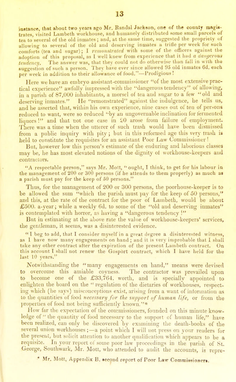 instance, that about two years ago Mr. Randal Jackson, one of the county noagU- tiates, visited Lambeth worlchouse, and humanely distributed some small parcels of tea to'several of the old inmates ; and, at the same time, suf^gested the propriety of allowing- to several of the old and deserving inmates a tritle per week for such comforts (tea and sugar); I remonstrated with some of the officers against the adoption of this proposal, as I well knew from experience that it had a dangerous tendency. The answer was, that they could not do otherwise than fall in vviih the suggestion of such a person. Thev have ever since allowed 95 old inmates 6d. each per week in addition to their allowance of food.—Prodigious ! Here we have an embryo assistant-commissioner of the most extensive prac- tical experience awfiiliy inipressed with tLe dangerous tendency of allowing, in a parish of 87,000 inhabitants, a morsel of tea and sugar to a few old and deserving inmates. He remonstrated against the indulgence, he tells us, and lie asserted that, within his own experience, nine cases out of ten of persons reduced to want, were so reduced by an imgovernable inclination for fermented lic[aors ! and that tiot one case in i;0 arose from failure of employment. There was a lime when the utterer of such trash would have been dismissed from a public inquiry with pity ; but in this reformed age this very trash is held to constitute the requisites for an assistant Poor Law Commissioner! But, however low this person's estimate of the enduring and laborious classes may be, he has most elevated notions of the dignity of workhouse-keepers and contractors. A respectable person, says Mr. Mott, ought, T think, to get for his labour la the management of 200 or 300 persons (if he attends to them properly) as much ai a parish must pay for the keep of 50 persons. Thus, for the management of 200 or 300 persons, the poorhonse-keeper is to be allowed the sum which the parish must pay for the keep of 50 jiersons, and this, at the rate of the contract Ibr the poor of Lambeth, would be about £500. a-year; while a weekly 6d. to some of the old and deserving inmates is contemplated with horror, as having a dangerous tendency ! But in estimating at the above rate the value of workhouse-keepers' services, the gentleman, it seems, was a disinterested evidence. I beg to add, that I consider myself in a great degree a disinterested witness, as 1 have now many engagements on hand ; and it is vei y improbable that I shall take any other contract after the expiration of the present Lambeth contract. On this account I shall not renew the GospOrt contract, which I have held for the last 10 years. Notwithstanding the many engagements on hand, means were devised to overcome this amiable coyness. The contractor was prevailed upon to become one of the £33,764. worth, and is specially appointed to enlighten the board on the  regulation of the dietaries of workhouses, respect- ing which (he says) mi.sconcejUions exist, arising from a want of inlormation as to the quantities of food necessary for the supjwrl uf human life, or from the properties of food not being sufficiently known.* How far the expectation of the con:missioners, founded on this minute know- ledge of  the quantity of food necessary to the snppoit of human life, have been realized, can only be discovered by examining the death-books of the several union workhouses;—a point which I will not press on your readers for the pre.seiit, but solicit attention to another qualification which appears to be a requisite. In your report of some ])oor law proceedings in the parish of St. George, Southwark, Mr. ]VIott, who attended to audit the accounts, is rcpre- Mr. Mott, Appendix B. iecond report of Poor Law Commisaioneri.