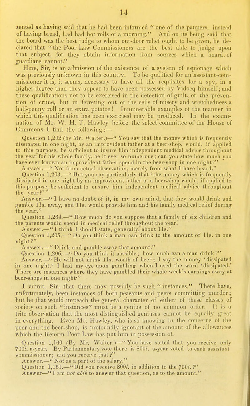 jented as havine; said that lie had been informed  one of tlie paupers, instead of having bread, had had hot rolls of a morning. And on its being said that the board was the best judge to whom out-door relief ought to be given, he de- clared that the Poor Law Commissioners are the best able to judge upon that subject, for they obtain information from sources which a board, of guardians cannot. Here, Sir, is an admission of the existence of a system of espionage which was previously unknown in this country. To be qualified for an ussistant-com- missioner it is, it seems, necessary to have all the recpiisites for a sjjv, in a higher degree than they ap])tar to have been possessed by Vidocq himself; and these qualifications not to be exercised in the detection of guilt, or the preven- tion of crime, but in ferreting out of the cells of misery and wretchedness a half-penny roll or an extra potaloe ! Injiumerable examj)les ot the manner in which this qualification has been exercised may be produced, ]n the exami- nation of Mr. W. H. T. Hawley before the select committee of the House of Commons I find the follov. ing :— Question 1,202 (by Mr. Walter.)— You say that the money which is frequently dissipated in one night, by an improvident father at a beer-sliop, would, if applied to this purpose, be sutficient to insure him independent medical advice throughout the year for his whole family, be it ever so numerous; can you state how mucli you have ever known an inipiovident father spend in the beer-shop in one night? Answer.— Not from actual observation, merely from what I have heard. Question 1,203.— But you say particularly that' the money which is frequently dissipated in one night by an improvident father at a beer-shop would, if applied to this purpose, be sufficient to ensure him independent medical advice throughout the year?' Answer.— I have no doubt of it, in my own mind, that they would drink and gamble lis. away, and lis. would provide him and his family medical relief during the year. Question 1,264.— How much do you suppose that a family of six children and the parents would spend in medical relief throughout the year. Answer.—I think I should state, generally, about lis. Question 1,205.—Do you think a man can diink to the amount of lis. in one night? Answer.— Drink and gamble away that amount. Question 1,206.— Do you think it possible; how much can a man drink? Answer.— He will not drink lis. worth of beer; 1 say the money 'dissipated in one night.' I had my eye upon gambling when I used the word 'dissipated.' There are instances where they have gambled their whole week's earnings away at beer-shops in one night' I admit. Sir, that there mav possibly be such  instances. There have, unfortunately, been instances of both peasants and peers committing murder; but he that would impeach the general character of either of these classes of society on such instances muht be a genius of no common order. It is a trite observation that the most distinguished geniuses cannot be equally great in everythnig. Even Mr. Hawley. who is so knowing in the concerns ol the poor and the beer-shop, is profoundly ignorant of the amount ol the allowances which the Reform Poor Law has put him in possession ol. Question 1,160 (By Mr. alter.)— You have stated that you receive only 700/. a-year. By Parliamentary vote there is 800/. a-year voted to each assistarit coumiissiouer; did you receive that? Answer.— Not as a part of the salary. Question 1,161.—Did you receive 800/. in addition to the 700/. ? Answer—I am not able to answer that question, as to the amount.