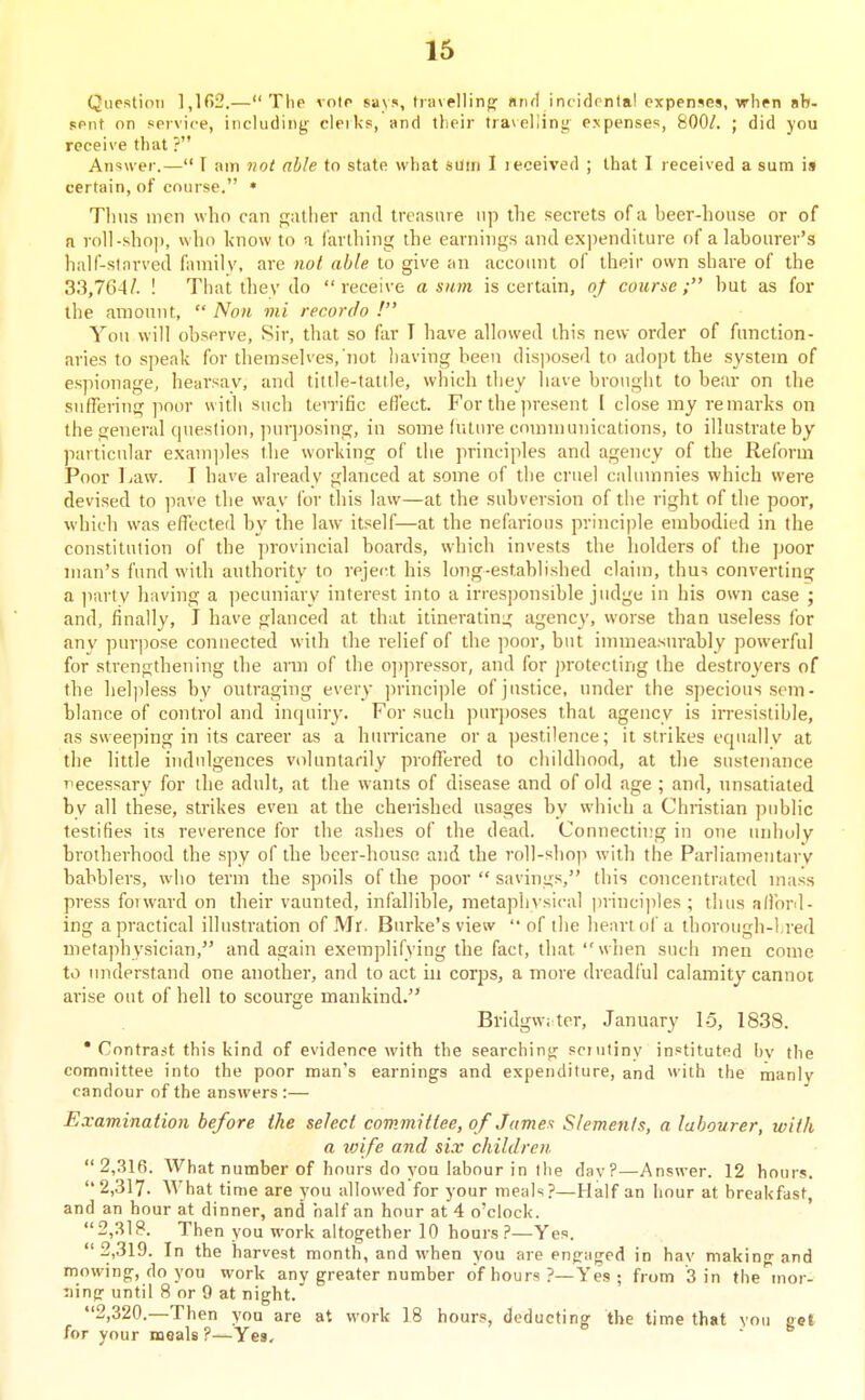 Question 1,162.— Tlie voir says, tiavellinfj nrul incidrntal expenses, when ab- sent on service, including cleiks, and tlieir tra^eljing e.vpenses, 800/. ; did you receive that ? Answer.— I am not able to state what sum I received ; that I received a sum is certain, of course. * Tims men who can gatlier and treasure np the secrets of a beer-house or of a roll-shop, who know to a farthing the earnings and expenditure of a labourer's half-sinrved familv. are not able to give an account of their own share of the 33,764/. ! That thev do receive a sum is certain, of course; hut as for the amount,  Non mi recordo ! You will observe, Sir, that so far T have allowed this new order of function- aries to speak for themselves, not l)aving been disposed to adopt the system of espionage, hearsay, and tittle-tattle, which they have brought to bear on the suffering poor with such terrific efl'ect. For the present I close my remarks on the general question, ]iurposing, in some fuLiu'e communications, to illustrate by particular examples the working of the principles and agency of the Reform Poor Law. I have already glanced at some of the cruel calumnies which were devised to pave the way for this law—at the subversion of the right of the poor, which was effected by the law itself—at the nefarious princi))le embodied in the constitution of the provincial boards, which invests the holders of the poor man's fund with authority to reject his long-established claim, thu^ converting a party having a pecuniary interest into a irresponsible judge in his own case ; and, finally, J have glanced at that itinerating agency, worse than useless for any purpose connected with the relief of the ])oor, but immeasurably powerful for strengthening the arm of the o])pressor, and for j)rotecting the destroyers of the helpless by outraging every principle of justice, under the specious sem- blance of control and inquirj*. For such purposes that agency is irresistible, as sweeping in its career as a hurricane or a pestilence; it strikes equally at the little indulgences voluntarily proffered to childhood, at the sustenance T^ecessary for the adult, at the wants of disease and of old age ; and, unsatiated by all these, strikes even at the cherished usages by which a Christian jjublic testifies its reverence for the ashes of the dead. Connecting in one unholy brotherhood the spy of the beer-house and the roll-shop with the Parliamentary babblers, who term the spoils of the poor  savings, this concentrated mass press forward on their vaunted, infallible, metaph\sical princi])les ; thus afford- ing a practical illustration of Mr. Burke's view '• of the henrtoi'a thorough-lred metaphysician, and again exemplifying the fact, that  when such men come to understand one another, and to act in corps, a more dreadful calamity cannot arise out of hell to scourge mankind. Bridgwi ter, January 15, 1838. • Contrast this kind of evidence with the searching scrutiny instituted bv the committee into the poor man's earnings and expenditure, and with the manlv candour of the answers :— Examination before the select committee, of James Slemenis, a labourer, with a loife and six children. 2,316. What number of hours do you labour in the dav?—Answer. 12 hours. 2,317. What time are you allowed for your meals?—Half an hour at breakfast, and an hour at dinner, and half an hour at 4 o'clock. ' 2,318. Then you work altogether 10 hours ?—Yes. 2,319. In the harvest month, and when you are engaged in hay makin-and mowing, do you work any greater number of hours ?—Yes ; from 3 in the^nor- uing until 8 or 9 at night. 2,320.—Then you are at work 18 hours, deducting the time that vou gel for your meals ?—Yes, I