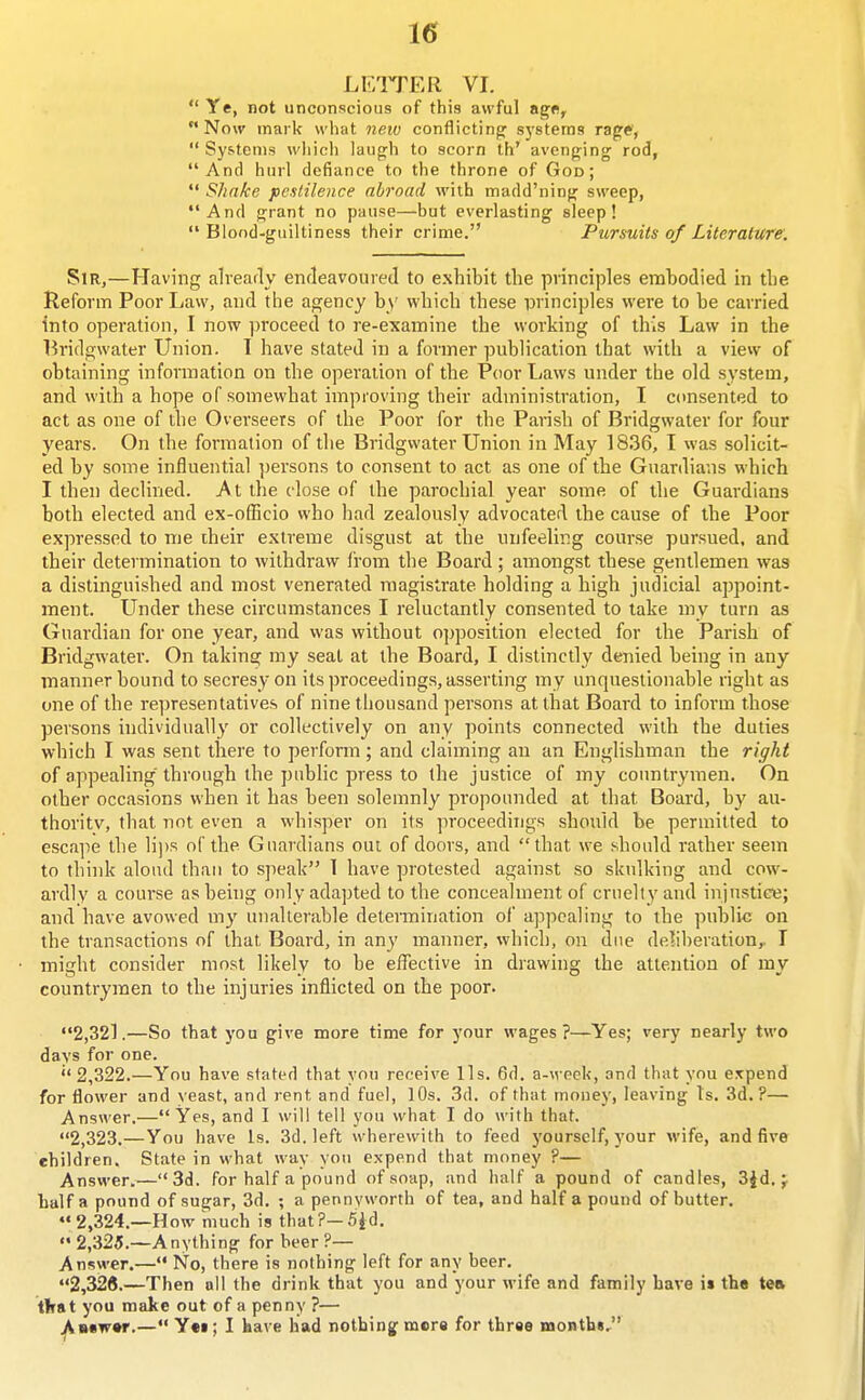 LEITER VI.  Ye, not unconscious of this awful ag«, Now mark what new conflicting systems rage,  Systems whicli laugh to scorn th' avenging rod, And hurl defiance to the throne of God;  Shake pestilence abroad with madd'ning sweep, And grant no pause—but everlasting sleep! Blood-guiltiness their crime. Pursuits of Literature: Sm,—Having alvearly enfleavoured to exhibit the principles embodied in the Reform Poor Law, and the agency by which these principles wei'e to be carried into operation, I now proceed to re-examine the working of this Law in the Bridgwater Union. 1 have stated in a former publication that with a view of obtaining information on the operation of the Poor Laws under the old system, and with a hope of somewhat improving their administration, I cimsented to act as one of the Overseers of the Poor for the Parish of Bridgwater for four years. On the formation of the Bridgwater Union in May 1836, I was solicit- ed by some influential persons to consent to act as one of the Guardians which I then declined. At the close of the parochial year some of the Guardians both elected and ex-ofEcio who had zealously advocated the cause of the Poor expressed to me iheir extreme disgust at the unfeeling course pursued, and their determination to withdraw irom the Board; amongst these gentlemen was a distinguished and most venerated magistrate holding a high judicial appoint- ment. LTnder these circumstances I reluctantly consented to take my turn as Guardian for one year, and was without opposition elected for the Parish of Bridgwater. On taking my seat at the Board, I distinctly denied being in any manner bound to secresy on its proceedings, asserting my unquestionable right as one of the re])resentative.s of nine tliousand persons at that Board to inform those persons individually or collectively on any points connected with the duties which I was sent there to perform; and claiming an an Englishman the riffht of appealing' through the public press to the justice of my countrymen. On other occasions when it has been solemnly propounded at that Board, by au- thority, that not even a whisper on its proceedings should be permitted to escape the li])s of the Guardians out of doors, and that we should rather seem to think aloud than to speak 1 have protested against so skulking and cow- ardly a course as behig only adapted to the concealment of cruelly and injustice; and have avowed my unalterable detennination of appealing to the public on the transactions of that Board, in any manner, which, on due deliberation,. I might consider most likely to be effective in drawing the attention of my countrymen to the injuries inflicted on the poor. 2,321.—So that you give more time for your wages?—Yes; very nearly two days for one. 2,322.—You have stated that you receive lis. 6d. a-\veck, and that you eicpend for flower and \'east, and rent and fuel, lOs. 3d. of that money, leaving Is. 3d.?— Answer.—Yes, and I will tell you what I do with that. 2,323.—You have Is. 3d. left wherewith to feed yourself, your M'ife, and five children. State in what way you expend that money ?— Answer.—3d. for half a pound of soap, and half a pound of candles, 3Jd. half a pound of sugar, 3d. ; a pennyworth of tea, and half a pound of butter. 2,324.—How much is that?—5id.  2,325.—Anything for beer ?— Answer.— No, there is nothing left for any beer. 2,326.—Then nil the drink that you and your wife and family have i» the tea tlrat you make out of a penny ?— A««w»r.— Y«i; I kave had notbingf mere for thrae months,