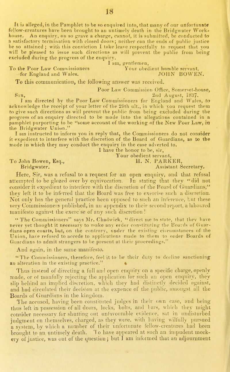 it is alleged, in the Pamphlet to be so enquired into, that many of our unfortnnats fi'llow-creatures have been biouf;;ht to an untimely death in the Bridj^waler Work- house. An enquiry, on so fjrave a cbarfi;e, cannot, it is submitted, be conducted to a satisfactory termifiation with closed doors; neither can the ends of public justice be so attained ; vvitii this conviction I take leave lespectfuUv to request that you wifl be pleased to issue such directions as will prevent the public from being excluded during the progress of the enquiry. I am, gentlemen. To the Poor Law Comniissioners Your obedient bnnible servant, for England and Wales. .TOHN BOWEN. To this communication, the following answer was received. Poor Law Commission Office, Somerset-house, Sir, ^ 2nd August, 1837- I am directed by the Poor Law Commissioners for England and Wait-s, to acknowledge the receipt of your letter of the 29th ult., in which you request them to give such directions as will prevent the public from being excluded during the progress of an enquiry directed to be made into the allegations contained in a pamphlet purporting to be some account of the working of the New Poor Law, in the Bridgwater Union. I am itistructed to inform you in reply that, the Commissioners do not consider it expedient to interfere with the discretion of the Board of Guardians, as to th« mode in which they may conduct the enquiry in the case ad\ erted to. I have the honor to be, sir. Your obedient servant, To John Bowen, Esq., 11. N. PARKER, Bridgwater, Assistant Secretary. Here, Sir, was a refusal to a request for an open enquiry, and that refusal attempted to be glozed over by eqnivocation. In stating that they did not consider it expedient lo interfere with the discretion of the Hoard of (Guardians, they left it to be inferred thai the Board was free lo exercise such a discretion. Not only has the general practice been opposed to such :m inference, but these very Conunissionei s published, in an appendix to their second rejiort, a laboiavd manifesto again«t the exerc se of any such discretion I The Commissioners says Mr. Chadwick, direct me to state, that tliev have never yet thought it necessary to make any order constituiing the Boards of Guar- dians open courts, but, on the contrary, under the existing cii cuinstances of the Union, have refused to accede to applications made to them to older Boards of Guaidians to admit strangers to be present at their proceedings. And again, in the same manifesto. The Commissioners, therefore, feel it to be their duty to decline sanctioning an alteration in the existing practice. • Thus instead of directing a full and open enquiry on a specific charge, openly made, or of manfully rejecting the a]))i]ication for such an open enqnirv, they slip behind an imiilied discretion, which they had distinctly decided against, and had circulated tlieir decision at the expence of the public, amongst all the Boards of (iuardians in the kingdom. T he accused, having been constituted judges in their own case, and being thus left in possession of all doors, locks, bolts, and l.ars, which they might consider necessary for shutting out unlavourable evidence, sat in undisturbed judgment on themselves, charged, as they were, with laving uill'ully jnirsued a system, by which a number of their unfortunate fellow-creatures had been brought to an untimely death. 'I o have ai)]ieared at such an impudent mock- ery of justice, was out of the qnestion^ but 1 am infoimed thai an adjounmient