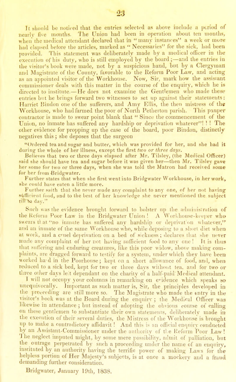 i23 It. slionld be noticed that the entries selected as above include a pcnod of nearlv five months. The Union had been in operation about ten months, when the medical attendant declared that in  many instances a week or mure had e]a])sed before the articles, marked as  Necessaries for the sick, Iiad been provided. This statement was deliberately made by a medical officer in the execution ol'his duty, who is still employed by the board;—and the entries in the visitor's book were made, not by a suspicious hand, but by a Clergyman and Magistrate of the County, favorable to the Reform Poor Law, and acting as an ajjpointed visitor of the Workhouse. Now, Sir, mark how the assistant commissioner deals with this matter in the course of the encjuiry, which he is directed to institute.—He does not examine the Gentlemen who made these entries but he brings forward two witnesses to set up against their statements: Harriet Hindon one of the sufferers, and Amy Ellis, the then mistress of the Workhouse, who had farmed the poor of North Petherton parish. T his pauper contractor is made to swear point blank that  Since the commencement of the Unitm, no inmate has suffered any hardship or deprivation whatever! ! ! The other evidence for propping up the case of the board, poor Bindon, distinctly negatives this; she deposes that the surgeon Ordered tea and sugar and butter, which was provided for her, and she had it durinfj; the whole of her illness, except the first tzvo or three days. Believes that two or three days elapsed after Mr. Tilsley, (the Medical Officer) said she should have tea and sugar before it was given her—then Mr. Tilsley gave her some for two or three days, when she was told the Matron had recei\ ed some for her fi om Bridgwater. Further states that when she first went into Bridgwater Workhouse, in her work, she could have eaten a little more. Further saith that she never made any complaint to any one, of her not having .silifHfient fiiod, and to the best of her knowledge she never mentioned the subject tiir^ day. Such was the evidence brought forward to bolster up (he adniinislralion of the Reform Poor [>aw in the Bridgwater Union ! A Wcn-Khouse-keeper who swears II at no inniate has suffered any hardshij) or deprivatCn whatever, and an inmate of the same Workhouse who, while deposing to a .sjiorl diet when at work, and a c iiel deju'ivation on a bed of sickne.ss; declares that she never made any complaint of her not having sufficient food to any one I It is thus that suliering and enduring creature.s, like this poor widow, above making com- ])laints, are dragged forward to testify for a system, under which they have been worked ha d in the Poorhouse; kept on a short allowance of food, ami, when reduced to a sick bed, kept for two or three days without tea. and for two or three oiher days leit dependant on the charity of a half-paid Medical attendant. I will not occupy yoin- columns in remarking on evidence which s]ieaks so unequivocally. Important as such matter is, Sir, the principles developed in the ])rocecding are still more so. The Magistrate who made the entry in the visitor's bock was at the Boaid during the enquirv ; the JNIedjcal Ofhcer was lik ewise in attendance ; but instead of adopting the obvious course of calling on these gentlemen to snhstanliate their own stalemenis, deliberately made in the execution of their several duties, the Mistress of the Workhouse is brought np to make a contradictory affidavit ! And this is an official enquiry conducted by an Assistant-Commis-sioner under the anthorily of t! e Reform Poor Law! 'I he neglect imputed might, by some mere i^ossibility, admit of palliation, but the outrage perpetrated by such a proceeding under the name of an enquiry, instituted by an authority having the terrific power of making Laws for tlie helpless portion of Her Majesty's subjects, is at once a mockery and a fraud demanding further consideration. Bridgwater, January 19tl), 1838.