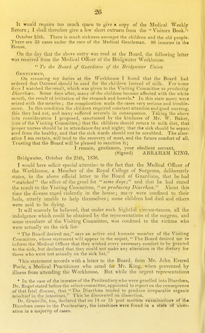 It would require too much spane to give a copy of the Medical Weekly Return ; 1 shall therefore give a few short extracts from the  Visitors Book.'' October 25th, There is much sickness amonfist the children and the old people. There are 33 cases under the care of the Medical Gentleman, 96 inmates in the House. On the day that the above entry was read at the Board, the following letter was received from the Medical Officer of the Bridgwater Workhouse.  To the Board of Gioardians of the Bridgwater Union Gkntlemen, On resuming^ my duties at the Workhouse I found that the Board had ordered tliat Oatmeal should be used for the children instead of milk. For some d;(ys I watched theiesult, which was (jiven to the Visiting- Committee as producing Diarrhoea. Some days after, many of the children became affected with the white mouth, the result of irritati<m of the stomach and bowels.* In this state many were seized with the measles ; the complication made the cases very serious and ti ouble- some. In this condition the children required constant attention and good nursing, this they had not, and many suffered severely in consequence. Taking the above into consideiation I proposed, sanctioned by the kindness of Mr. W. Baker, (one of the Visiting Committee,) that the children should return to milk diet, that proper nurses should be in attendance day and night; that the sick should be separ- ated from the healthy, and that the sick wards should not be scrubbed. The alter- ation I am certain, will tend to the recovery of most, and the future comfort of all. Trusting that the Board will be pleased to sanction it; I remain, gentlemen, your obedient servant, (Signed) ABRAHAM KING. Bridgwater, October the 2.5th, 1836. T would here .solicit special attention to the fact that the Medical Officer of the Workhouse, a Memher of the Royal College of Surgeons, deliberately states, in the above official letter to the Board of Guardians, that he had watched the effect of the gruel fur  some days; and that he had slated the result to the Visiting Committee, as 'producing Diarrhtsa. About this time the disease raged violently in the house; ma-iy were confined to their beds, ntterly unable to help themselves ; some children had died and others were said to be dying. It will scarcely be believed, that under such frightful circumstances, all the indulgence which could be obtained by the representations of the surgeon, and some members of the Visiting Committee, was confined to the victims who were actually on the sick list The Board desired me, says an active and humane member of the Visiting Committee, whose statement will appear in the sequel,  The Board desired me to inform the Medical Officer that they wished every necessary comfort to be granted to tlie sick, but declared that they could not make any alteration in the dietary for those who were not actually on the sick list^ This statement accords with a letter to the Board, from Mr. John Evered Poole, a Medical I'ractitioner who acted for Mr. King, when prevented by illness from attending the Workhouse. But while the urgent representations • In the case of the inmates of the Penitentiary who were gruelled into Diarrhoea, Dr. Roget stated before the select committee, appointed to report on the consequence of that fatal disease, that The Diarrhoea tended to produce irreparable organic mischief in the intestines. This he discovered on dissection. Dr. Granville, too, declared that on 14 or 15 post mortem examinations of the Diarrhcea cases in the Penitentiary, the intestines were found in a state of ulcer- ation in a majority of cases.