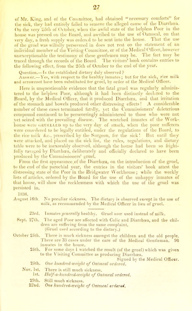 of Mr. King, anil of the Committee; liad obtainerl neccssai-y comforts for the sick, they had entirely failed to lemove the alleged cause of the Diarrhoua. On tlie very'ioih of October, when llie. uvvfnl state of the helpless Poor in the house was pressed on the Board, and ascribed to the use of Oatmeal, on that very day, a fresh siipjily was orderal to be sent into the house. That the use of the gruel was wilhdiy persevered in does not rest on the statement of an individual member of the Visiting Committee, or of the Medical (Officer, however unexce])lionahle the testimony of these gentlemen may be. 'J he fact may be traced through the records of'the Board. 'I'he visitors' book contains entries to the following elfect, from the 25lh of October to the end of the year. Question.—Ts the established dietary duly observed ? Answer.—Yes, with respect to the lieallliy inmates; but for the sick, rice milk and arrowroot have been substituted tor gruel, by order of the Medical OtScer. Here is uncjncstionable evidence that the fatal gruel was regularly adminis- tered to the helpless Poor, although it had been distinctly dechited to the Board, by the jViedical Officer, that it jnoduced Diairhoea, and that irritation of the stomach and bowels produced other distressing effects ! A considerable number of these cases terminated fat'illy, yet the Commissioners' deleterious compound continued to be perseveringly administered to those who were not yet seized with tlie prevailing disease. 'J'he wretched inmates of the^Vork- house were liRurxLED up to the very day of attack, when the poor sufferers were cons'dered to be legally entitled, under the regulations of the Board, to the rice milk &c., prescribed by the Surgeon, lor the sick I But initil they were atiacked, and jjluced on the sick list, the rules, regulations, and dietary table were to be inexorably observed, although the house had been so fright- fully ravaged by Diarihoea, deliberately and ofTicially declared to have been produced by the Commissioners' i^ruel. From the first appearance,of the Dian-hoea, on the introduction of the gruel, to the end of the parochial year, the entries in the visitors' book attest the distressing stale of the Poor in the Bridgwater U orkhouse ; while the weekly lists of articles, ordered by the Board for the use of the unhappy inmates of that house, will show the recklessness with which the use of the gruel was persisted in. 1836. August I6th. No peculiar sickness. The dietary is observed except in ibe use of milk, as reconjmended by the Medical Officer in lieu of gruel. 23rd. Tnmates ^c72e»-«//j/ healthy. Gruel notv used instead of milk. Sept. 27th. The aged Poor are affected with Colic and DiarrhcKa, and the chil- dren are suffeiing from the same complaint, (Gruel used according to the dietarv.) October 2.5th. There is much sickness amongst the children and the old people. There are 33 cases under the care of the Medical Gentleman. 96 inmates in the house. 25th. For some days 1 watched the result (of the gruel) which was given to the Visiting Committee as producing Diarrlioea. Signed by the Medical Officer. 25th. One hundred-weight of Oatmeal ordered. Nov. 1st. There is still much sickness. 1st. Half-a-hundrtd-iveight of Oatmeal ordered. 29th. Still much sickness. 22nd. One hundred-weight of Oatmeal crdtred.