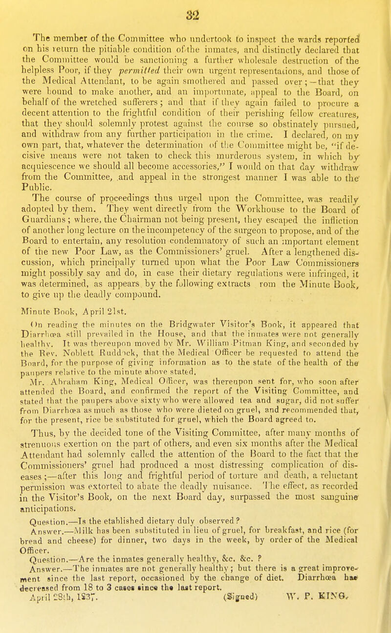 The member of the Committee who undertook to insjiect wards reported on his leim-n the pitiable coiuiition of the inmates, and distinctly declared that the Committee would be sanctioning a further wholesale destruction ofthe helpless Poor, if they pcrmilled their own urgent representations, and those of the Medical Attendant, to be again smothered and passed over;—that they were bound to make another, and an importimate, ajipeal to the Board, on behalf of the wretched s u fife vers; and that if they again failed to procure a decent attention to the frightful condition of their perishing fellow creatures, that they should solemnly protest against the course so obstinately ])ursued, and withdraw from any further participation in the crime. I declared, on my own part, that, whatever the determination of tlie Committee might be, if de- cisive means were not taken to check this murderous system, in which by acquiescence we should all become accessories, I woidd on that day withdraw from the Committee, and appeal in the strongest manner I was able to the' Public. The course of proceedings thus urged upon the Committee, was readily adopted by them. They went directly from the Workhouse to the Board of Guardians ; where, the Chairman not being present, they escaped the infliction of another long lecture on the incompetency of the surgeon to propose, and of the Board to entertain, any resolution condemnatory of such an nnportant element of the new Poor Law, as the Commissioners' gruel. After a lengthened dis- cussion, which principally turned upon what the Poor Law Commissioners might possibly say and do, in case their dietary regulations were infringed, it was determined, as appears by the fallowing extracts rom the Minute Book, to give nj) the deadly compound. Minute Book, April 2lst. On readinsr the minutes on the Bridgwater Visitor's Book, it appeared that Diarrliopa still prevailed in the House, and that the inmates were not g-enerally healthy. It was thereupon moved hy Mr. William Pitman Kin^, and seconded bv the Rev. Noblett Ruddick, that the Medical Officer be requested to attend the Board, for the purpose of f^iving information as to the state of the health of the paupers relati\e to the minute above stated. Mr. Abraham King, Medical Officer, was thereupon sent for, who soon after attended the Board, and confirmed the report of the Visiting Committee, and stated that the paupers above sixty who were allowed tea and sugar, did not suffer from Diarrhoea as much as those who were dieted on gruel, and recommended that, for the present, rice be substituted for gruel, which the Board agreed to. Thus, by the decided tone of the Visiting Committee, after many months of strenuous exertion on the part of others, and even six months after the Medical Attendant had solemnly called the attention of the Board to the fact that the Commissioners' gi-uel had produced a most distressing complication of dis- eases ;—after this long and frightful period of torture and death, a reluctant permission was extorted to abate the deadly nuisance. The effect, as recorded in the Visitor's Book, on the next Board day, surpassed the most sanguine anticipations. Question.—Is the etablished dietary duly observed? Answer.—Milk has been substituted in lieu of gruel, for breakfast, and rice (for bread and cheese) for dinner, two days in the week, by order of the Medical Officer. Question.—Are the inmates generally healthy, &c. &c. ? Answer.—The inmates are not generally healthy; but there is a great improre-' went since the last report, occasioned by the change of diet. Diarrhoea ha» decreased from 18 to 3 casot sinc« th« last report. April £Stb, 1S37. (Signed) W. P. KING,