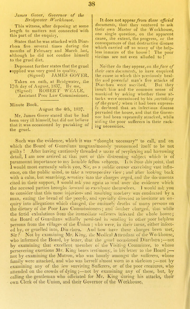 James Govcr, Governor of the Bridyivater fForkhouse, This witness, after deposin};- at some length to matters not connected with this part of the enquiiy, States that he was attacked with Diar- rhoea five several times during the months of February and March last, although he did not confine himself to the gruel diet. Deponent further states that the gruel • upplied was very good in quality. (Signed) JAMES COVER. Taken on oath, at B)'idgwatei', the 17th day of August, 1837, Bv me, (Signed) ROBER'J^ WEALE, Assistant Poor Law Commissioner. Minute Book. August the 4th, 1837. Mr. James Cover stated that he had been very ill himself, but did not believe that it was occasioned by partaking of the gruel. It does not appear from these official documents, that they ventured to ask their own Master of the Woikhouse, one single question, on the apparent cause, the extent, the progress, or the consequences of that destructive disease which carried off so n)any of tbe help- less inmates of the house ! The poor victims are not even alluded to ! Neither do they appear, o?i the face of their own dociim.ctHs, to have enquiied Ihe cause to which this previously heal- tliy and powei ful man's five attacks of Dianhoea were ascribed. But they insult him and tbe common sense of mankind by asking wbether these at- tacks wei e occasioned by bis fHirtaking of ihe gruel; wben it had been express- ly declared that an infeclious disease pervaded tbe house, and thai the Gover- nor had been repeatedly attacked, while aiding the poor sufferers in their rack- ing necessities. Such was the evidence, which it was thought necessary to call, and on which the Board of Guardians magnanimoufily pronounced itself to be not guilty ! After having cautious!}' threaded n uipze of perplexing and harrowing detail, I am now arrived at I bat jiart of this distressing suhject wliicb is of paramoimt irajiortance to my humble fellou subjects. It,is froui Lhis])oint, that 1 would most earnestly solicit you, Sir, as a ])iiblic. cetisor exeicisiug vast influ- ence, on the public mind, to take a retrospective view ; and after looking back with a calm, but seavcliiug, scrutiny into tbe charges urged, and the docutnents cited in their su])pon:, I would ask you again to read over the evideace wbich the accused parties brougbt .'brwaid to exculpaie themselves. T would ask you to consider that this most injuriou>< and insulting mockery was conducted by a man, eating the bread of the people, and s])ecially directed to institute an en- quiry into allegations which chargedj the untimely denths of many persons on the dietary of tbe Poor Law Cointnissioners; and iiii iher cbarged, tbal. while the fostid exhalations from the immediate sufierers infected the wbole house; the Board of Guardians wiliully ])ersi-^ted in sending in other poor lieljdess ]3ersons from the villages ol tbe Union ; who were, in ibeir turns, either inlect- c-d by, or gruelled into, Diai rho?a. j^tidliow have these charges been met, Sir ? Not by examining Mr. K ing, tlic Medical Attendant of tbe Wo. khouse, •who informed the Board, by letter, that tbe gi uol occasioned Dianhoea;—not by examining that excellent member of tbe Visiting Committee, to whose persevering exertions Mr. King l)ears testimony, in bis letter to the Board;—. not by examining the Matron, who was hotirlj' amongst the suflierers, whose family were attacked, and who was herself almost worn to a skeleton ;—not by examining any of the lew surviving Sufferers, or of the poor creatures, who attended on the crowds of dying;—not by exantining any of these, but, by calling the gentleman who officiated for Mr. King during his attacks, their own Clerk of the Union, and their Governor of the Workhouse.