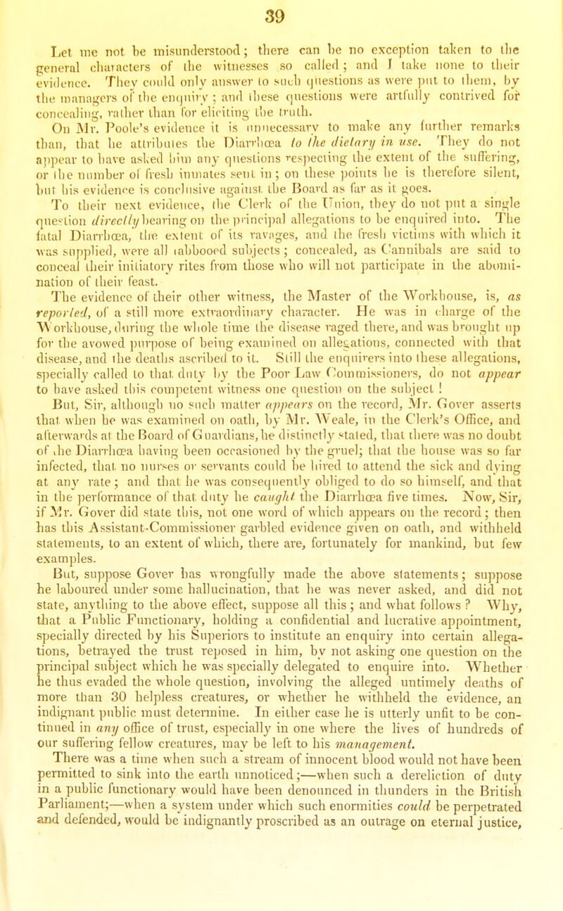 I,et me not be misnnderstoocT; there can he no exception talien to llie general cluuacters of die witnesses so called ; and J lake none to their evidence. They coidd only answer lo siiuh questions as were put to llieni, by the nianaj^crs of the en(]iii)T ; and lliese qneslions were artfully contrived for concealing, rather than lor eliciting L!)e truth. On Mr. J^oole's evidence it is unnecessary to ma1^e any further remarks than, that he attrihuies the Diarrhoea io Ihe Jielary in use. They do not ajipear to have asked dim any questions respecting the extent of the suffering, or ihe number oi fresh inmates sent in ; on these points he is therefore silent, but his evidence is conclusive against the Board as far as it goes. To their next evidence, the Clerk of the Union, they do not put a single qne-tion (//rec//?/hearing on the principal allegations to be enquired into. The iatal Diarrhoea, tlie extent of its ravages, and the fresli victims with which it was supplied, were all lahbooed subjects ; concealed, as C'annibals are said to conceal their initiatory rites from those who will not participate in the abomi- nation of their feast. The evidence of their other witness, the Master of the Workhouse, is, as reported, of a still more extraordinary character. He w-as in (diarge of the Workhouse, dnring the whole time the disease raged there, and was b'-ought up for the avowed purpose of being examined on alle£,ations, connected with that di.sease, and the deaths ascribed to it. Still the enquirers into these allegations, specially called to that duty by the Poor Law (Commissioners, do not appear to have asked this comjietent witness one question on the subject ! But, Sir, although no such matter appears on the record, Mr. Gover asserts that when he was examined on oath, by Mr. AA'eale, in the Clerk's Office, and afterwards at the Board of Guardians, he distinctly stated, that there was no doubt of ihe Diarrhoea having been occasioned by the gruel; that the house w^as so far infected, that no nui'ses or servants could be hired lo attend the sick and dying at any rate; and that he was consequently obliged to do so himself, and that in the performance of that duty he caught the Diarrhoea five times. Now, Sir, if Mr. Gover did state this, not one word of which appears on the record; then has this Assistant-Commissioner garbled evidence given on oath, and withheld statements, to an extent of which, there are, fortunately for mankind, but few examples. But, suppose Gover has wrongfully made the above statements; suppose he laboured under some hallucination, that he was never asked, and did not state, anything to the above effect, suppose all this; and wdiat follows ? Why, that a Public Functionary, holding a confidential and lucrative appointment, specially directed by his Superiors to institute an enquiry into certain allega- tions, betrayed the trust reposed in him, by not asking one question on the principal subject which he was specially delegated to enquire into. Whether he thus evaded the whole question, involving the alleged untimely deaths of more tban 30 helpless creatures, or whether he withheld the evidence, an indignant public must determine. In either case he is utterly unfit to be con- tinued in any office of trust, especiall}' in one where the lives of hundreds of our suffering fellow creatures, may be left to his management. There was a time when such a stream of innocent blood would not have been permitted to sink into the earth unnoticed;—when such a dereliction of duty in a public functionary would have been denounced in thunders in the British Parliament;—when a system under which such enormities cotdd be perpetrated and defended, would be indignantly proscribed as an outrage on eternal justice.