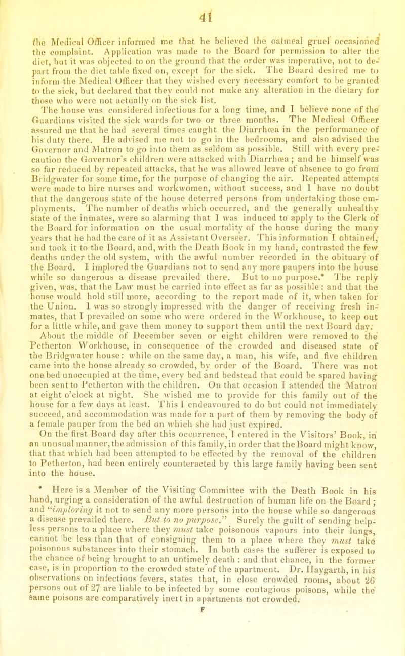 the Medical Officer informed me that he believed tlio oatmeal g-ruel occasioned the complaint. Application was made to the Board for permission to alter the diet, hut it was objected to on tiie g^round that the order was imperative, not to de- part from the diet table fixed on, except for the sick. Tlie Board desired me to inform the Medical Ollicer that they wisiicd every necessary comfort to be granted to the sick, but declared that they could not make any alteration in the dieiary for those who were not actually on the sick list. The house was considered infectious for a long;' time, and I believe rone of the Guardians visited the sick wards for two or three months. The Medical Officer assured me that he had several times caught the Diarrhoea in the performance of his duty there. He advised me not to go in the bedrooms, and also advised the Governor and Matron to go into them as seldom as possible. Still with every pre- caution the Governor's children were attacked with Diarrhnea; and he himself was so far reduced by repeated attacks, that he was allowed leave of absence to go from Bridgwater for some time, for the purpose of changing the air. Repeated attempts were made to hire nurses and workwomen, without success, and I have no doubt that the dangerous state of the house deterred persons from undertaking those em- ployments. Tiie number of deaths which occurred, and the genei ally unhealthy state of the inmates, were so alai'ming that 1 was induced to apply to the Clerk of the Board for information on the usual mortality of the house during the many years that he had the care of it as Assis^tant Overseer. This information I obtained, and took it to the Board, and, with the Death Book in my hand, contiasted the few deaths under the old system, with the awful number recorded in the obituarv of the Board. I implored the Guardians not to send any more paupers into the house while so dangerous a disease prevailed there. But to no pui pose.' The reply given, was, that the Law must be carried into effect as far as possible: and that the house would hold still more, according to the report made of it, when taken for the Union. 1 was so strongly impressed with the danger of receiving fresh in- mates, that I prevailed on some who were ordered in tiie Workhouse, to keep out for a little while, and gave them money to support them until the next Board day. About the middle of December seven or eight children were removed to the Petherton Workhouse, in consequence of the crowded and diseased state of the Bridgwater house: while on the same day, a man, his wife, and five children came into the house already so crowded, bv order of tlie Board. There was not one bed unoccupied at the time, every bed and bedstead that could be spared having been sent to Petherton with the children. On that occasion I attended the Matron at eight o'clock at night. She wished me to provide for this family out of the house for a few days at least. This I endeavoured to do but could not immediately succeed, and accommodation was made for a part of them by removing the body of a female pauper from the bed on which she had just expired. On the first Board day after this occurrence, I entered in the Visitors' Book, in an unusual manner,the admission of this tamily,iu order that theBoard might know, that that which had been attempted to be effected by the removal of the children to Petherton, had been entirely counteracted by this large family having been sent into the house. • Here is a Member of the Visiting Committee with the Death Book in his hand, urging a consideration of the awful destruction of human life on the Board ; and imploring it not to send any more persons into the house while so dangerous a disease prevailed there. But to no jmrpose. Surely the guilt of sending help- less persons to a place where they must take poisonous vapours into their lungs, cannot be less than that of consigning them to a place where they must take poisonous substances into their stomach. In both cases the sufferer is exposed to the chance of being brought to an untimely death : and that chance, in the former case, is in proportion to the crowded state of the apartment. Dr. Haygarth, in his observations on infectious fevers, states that, in close crowded rooms, about 26 persons out of 27 are liable to be infected by some contagious poisons, while the Same poisons are comparatively inert in apartments not crowded. F