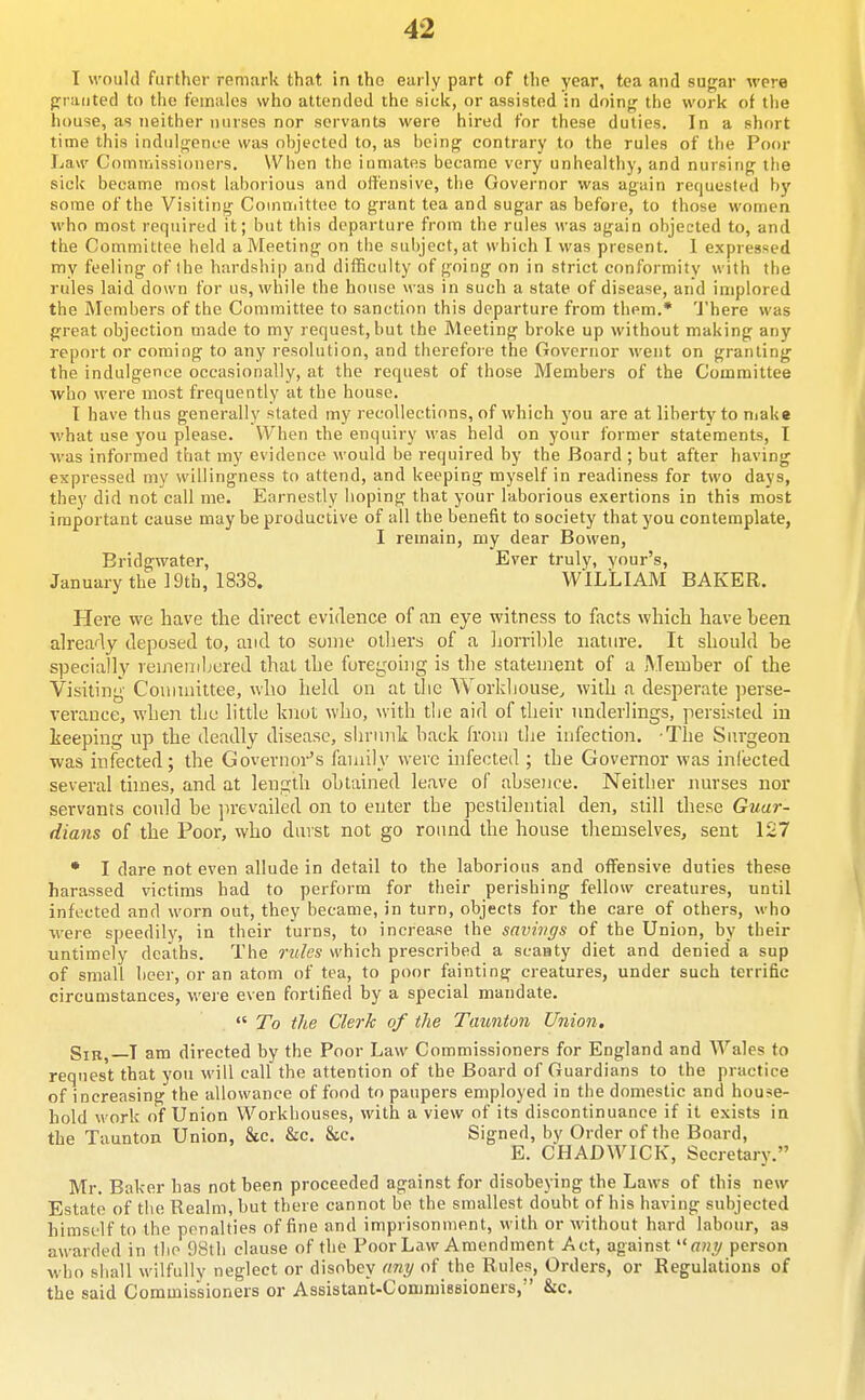 I would further remark that in the early part of the year, tea and sugar were praiited to the females who attended the sick, or assisted in doing the work of the house, as neither nurses nor servants were hired for these duties. In a short time this indulgence was ohjected to, as being contrary to the rules of the Poor Law Commissioners. When the inmates became very unhealthy, and nursing the sick became most laborious and offensive, the Governor was again requested by some of the Visiting Committee to grant tea and sugar as before, to those women who most required it; but this departure from the rules was again objected to, and the Committee held a Meeting on the subject, at which I was present. 1 expressed my feeling of the hardship and difficulty of going on in strict conformity with the rules laid down for us, while the house was in such a state of disease, and implored the Members of the Committee to sanction this departure from them.* 'J'here was great objection made to my request,but the Meeting broke up without making any report or coming to any resolution, and therefore the Governor went on granting the indulgence occasionally, at the request of those Members of the Committee who were most frequently at the house. I have thus generally stated my recollections, of which you are at liberty to niake what use you please. When the enquiry was held on your former statements, I was informed that my evidence would be required by the Board ; but after having expressed my willingness to attend, and keeping myself in readiness for two days, they did not call me. Earnestly hoping that your laborious exertions in this most important cause may be productive of all the benefit to society that you contemplate, I remain, my dear Bowen, Bridgwater, Ever truly, your's, January the 19th, 1838. WILLIAM BAKER. Here we have the direct evidence of an eye witness to facts which have been already deposed to, and to some olliers of a liorrible nature. It should be specially veinenibured that the foregoing is the statement of a Member of the Visiting Committee, who held on at tlie Workhouse^ with a desperate ])erse- verance, when the little knot who, M'ith the aid of their underlings, persisted in keeping up the deadly disease, shrunk hack from the infection. -The Surgeon was infected; the Governor's family were infected ; the Governor was infected several thnes, and at length obtained leave of absence. Neither nurses nor servants could be prevailed on to enter the pestilential den, still these Guar- dians of the Poor, who duvst not go round the house themselves, sent 127 • I dare not even allude in detail to the laborious and offensive duties these harassed victims had to perform for their perishing fellow creatures, until infected and worn out, they became, in turn, objects for the care of others, who were speedily, in their turns, to increase the snvivgs of the Union, by their untimely deaths. The rules which prescribed a scanty diet and denied a sup of small beer, or an atom of tea, to poor fainting creatures, under such terrific circumstances, were even fortified by a special mandate.  To the Clerk of the Taimton Union, SiR^—T am directed by the Poor Law Commissioners for England and Wales to request that you will call the attention of the Board of Guardians to the practice of increasing the allowance of food to paupers employed in the domestic and house- hold work of Union Workhouses, with a view of its discontinuance if it exists in the Taunton Union, 8ic. &c. &c. Signed, by Order of the Board, E. CHADWICK, Secretary. Mr. Baker has not been proceeded against for disobeying the Laws of this new Estate of the Realm, but there cannot be the smallest doubt of his having subjected himself to the penalties of fine and imprisonment, with or without hard labour, as awarded in the 98th clause of the Poor Law Amendment Act, against person who shall wilfully neglect or disobey any of the Rules, Orders, or Regulations of the said Commissioners or Assistant-ConiniiBsioners, &c.