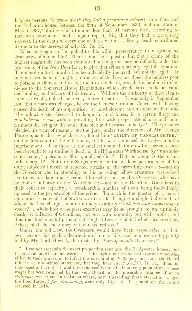 liel])less persons, in ivhose death they had a pecuniary interest, into that, and tlic Pellieiton house, helween the 2yth of Si^ptember 1S3(!, and llie 25lh of March 1837,* during which tune no less than 31 persons died, according to their own statements: and I again repeat. Sir, that they had a pecuniary interest, in the death of every one of tliese victims. Every death coutrihuted its quota to the savings of £4,712. 7s. Id. What language cau he apjilied to this wilful perseverance in a system so destructive of human life? 'I'here cannot he a rpuistioi hut that a crime of the highest magnitude has been committed, although it may be dilBcult, under the jirovisions ol the New Poor Law, to give that crime a strictly legal designation. The moral guilt of murder has been decidedly incun-ed, but not the legal. It may not even be manslaughter, in the eye of the Law, to subject the helpless poor to poisonous effluvia, and to diet them to the death, provided it be done hi obe- dience to the Somerset House Regulations, which are declared to be as valid and binding as the Laws of this Ueahn. Without the authority of these Regu- lations it would, indeed, be a very different matter. It was only in September hxst. that a man was charged, before the Central Criminal Court, with having caused the death of his apprentice; by unwholesome and insufEcient diet, and  by allowing the deceased to languish in sickness, in a certain fihhy and vnwholesome room, without providing him with proper attendance and nou- rishment, he being at the same time sick and diseased in body. The prisoner pleaded his want of means ; but the jury, under the direction of Mr. Justice Patteson, as to the law of the case, found him guilty of manslaughter, on the first count of the indictment, and he was sentenced to twelve months imprisonment. Can there be tlie suiallest doubt that a crowd of persons have been brought to an untimely death in the Bridgwater Workhouse, by unwhole- some rooms, poisonous effluvia, and bad diet ? But on whom is the crime to be charged ? Not on the Surgeon who, in the zealous performance of his duty, subjected himself to repeated attacks of the prevailing disease ;—not on the Governor who in attending on his perishing fellow creatures, was seized five times and dangerously reduced himself;—not on the Overseers, Avho have no kind of authority in the Workhouse;—not on the Board of Guardians in their collective capacity; a considerable number of them being individually opposed to the perpetration of the crime. Thus while the master of a parish apprentice is convicted of manslaughter for bringing a single individual, of whom he has charge, to an untimely death by  bad did and unwholesome rooms,'' a whole host of helpless creatures may be so brought to an untimely death, by a Board of Guardians, not only with impunity but with profit; and thus that fundamental principle of English Law is violated which declares that, there shall be no injury without its redress. Under the old Law, the Overseers would have been responsible in their own persons for such a destruction of human life : and now we are flippantly told by My Lord Howick, that instead of  irresponsible Overseers, ' I cannot ascertain the exact proportion sent into the Bridg-water house; but I believe about 84 persons were passed through that pest house in these six months, either to their graves, or to infect the surrounding Villages ; and now the Board inform us, in a printed statement, that they have nai'cd jf4,712. 7s. Id. That is, ihey boast of having screwed these thousands out of a labouring population; whose wages has been returned, by that very Board, at the miserable pittance of seven shillings a week ; and in a district where, notw ithstanding these stiirvation wages, the Foot Rates, before this saviny, were only lO^d. in the pound on the rental assessed in 1815.