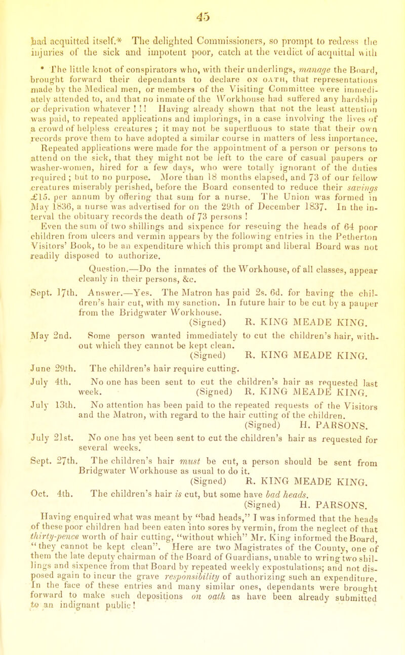 liad acquitted itself.* The delighted Commissioners, so prompt to redress the injuries of the sick and impotent poor, catch at the veidict ol acquittal with • rhe little knot of conspirators who, with their underlings, rnnnarje the Boai fl, brought forward their dependants to declare on oath, that representations made by the ftledical men, or members of the Visiting Committee w ere imniedi- ately attended to, and that no inmate of the W^orkhouse had sutfei ed any hardship oi' deprivation whatever ! !! Having already shown tiiat not the least attention was paid, to repeated applications and implorings, in a case involving the lives of a crowd of helpless creatures ; it may not he superfluous to state that their own records prove them to have adopted a similar course in matters of less importance. Repeated applications were made for the appointment of a person or persons to attend on the sick, that they might not be left to the care of casual paupers or washer-women, hired for a few days, who were totally ignorant of the duties required ; Init to no purpose. More than 18 months elapsed, and 73 of our fellow creatures miserably perished, before the Board consented to reduce their savings £15. per annum by oifering that sum for a nurse. The Union was formed in May 1836, a nurse was advertised for on the 2yth of December 1837. In the in- terval the obituary recoi ds the death of 73 persons ! Even the sum of two shillings and sixpence for rescuing the heads of 64 poor children from ulcers and vermin appears by the following entries in the Petherton Visitors' Book, to be an expenditure which this prompt and liberal Board was not readily disposed to authorize. Question.—Do the inmates of the Workhouse, of all classes, appear cleanly in their persons, &c. Sept. 17th. Answer.—-Yes. The Matron has paid 2s. 6d. for having the chil- dren's hair cut, with my sanction. In future hair to be cut by a pauper from the Bridgwater VVorkhouse. (Signed) R. KING MEADE KING. May 2nd. Some person wanted immediately to cut the children's hair, with- out which they cannot be kept clean. (Signed) R. KING MEADE KING. June 29th. The children's hair require cutting. July 4th. No one has been sent to cut the children's hair as requested last week. (Signed) R. KING MEADE KING. July I3th. No attention has been paid to the repeated requests of the Visitors and the Matron, with regard to the hair cutting of the children. (Signed) H, PARSONS. July 21st, No one has yet been sent to cut the children's hair as requested for several weeks. Sept, 27th, The children's hair must be cut, a person should be sent from Bridgwater Workhouse as usual to do it, (Signed) R. KING MEADE KING, Oct. 4tb, The children's hair is cut, but some have bad heads. (Signed) H. PARSONS. Having enquired what was meant by bad heads, I was informed that the heads of these poor children had been eaten into sores by vermin, from the neglect of that thirty-pence worth of hair cutting, without which Mr. King informed theBoard they cannot he kept clean. Here are two Magistrates of the County, one of them the late deputy chairman of the Board of Guardians, unable to wring two shil- lings and sixpence from that Board by repeated weekly expostulations; and not dis- posed again to incur the grave responsibility of authorizing such an expenditure. In the face of these entries and many similar ones, dependants were brought forward to make such depositions on oath as have been already submitted tt> an indignant public! '