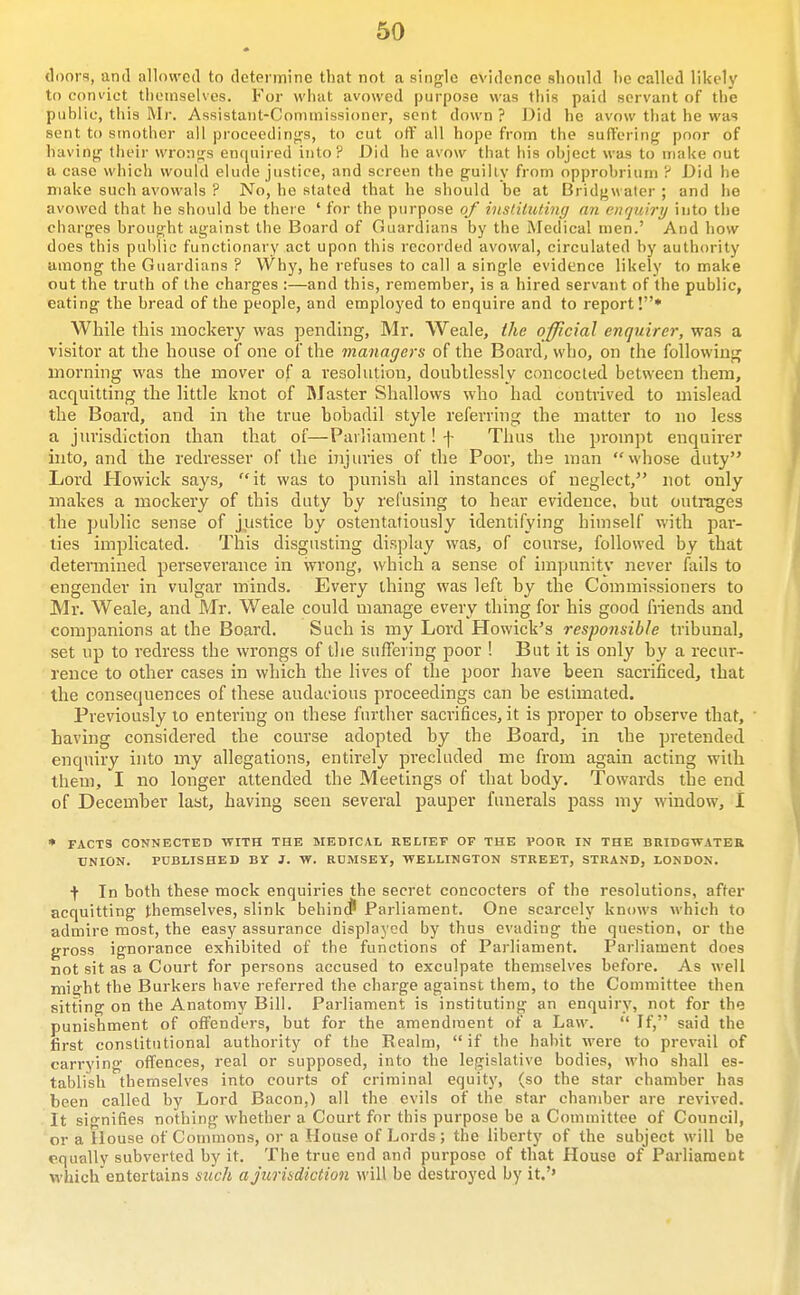 (li)ors, and allowed to determine that not a single evidence should he called likely to coni'ict tlieinselves. For wliut avowed purpose was tliis paid servant of the public, this Mr. Assistant-Commissioner, sent down ? Did he avow tliat he was sent to smother all proceedin'js, to cut otY all hope from the suffering poor of having tlieir wrongs enquired into? Did he avow that his object was to make out a case which would elude justice, and screen the guiliv from opprobrium ? Did he make such avowals ? No, he stated that he should be at Bridgwater ; and he avowed that he should be there ' for the purpose of inst.iluling an enquiry into the charges brought against the Board of Guardians by the Medical men.' And how does this public functionary act upon this recorded avowal, circulated by authority uraong the Guardians ? VVhy, he refuses to call a single evidence likely to make out the truth of the charges :—and this, remember, is a hired servant of the public, eating the bread of the people, and employed to enquire and to report!* While this mockery was pending, Mr. Weale, the official enquirer, was a visitor at the house of one of the managers of the Board, who, on the following morning was the mover of a resolution, doubtlessly concocted between them, acquitting the little knot of blaster Shallows who had contrived to mislead the Board, and in the true bobadil style referring the matter to no less a jurisdiction than that of—Parliament! f Thus the prompt enquirer into, and the redresser of the injuries of the Poor, the man whose duty Lord Howick says, it was to punish all instances of neglect, not only makes a mockery of this duty by refusing to hear evidence, but outrages the public sense of justice by ostentatiously identifying himself with par- ties implicated. This disgusting display was, of course, followed by that determined perseverance in wrong, which a sense of impunity never fails to engender in vulgar minds. Every thing was left by the Commissioners to Mr. Weale, and Mr. Weale could manage every thing for his good friends and companions at the Board. Such is my Lord Howick's responsible tribunal, set up to redress the wrongs of the suffering poor ! But it is only by a recur- rence to other cases in which the lives of the poor have been sacrificed, that the consequences of these audacious proceedings can be estimated. Previously to entering on these further sacrifices, it is proper to observe that, ■ Laving considered the course adopted by the Board, in the pretended enquiry into my allegations, entirely precluded me from again acting with them, I no longer attended the Meetings of that body. Towards the end of December last, having seen several pauper funerals pass my window, I • FACTS CONNECTED WITH THE MEDICAL RELIEF OF THE VOOR IN THE BRIDGWATER UNION. PUBLISHED BY J. W. RDMSEY, WELLINGTON STREET, STRAND, LONDON. t In both these mock enquiries the secret concocters of the resolutions, after acquitting themselves, slink behinJ Parliament. One scarcely knows which to admire most, the easy assurance displayed by thus evading the question, or the gross ignorance exhibited of the functions of Pai-liament. Parliament does not sit as a Court for persons accused to exculpate themselves before. As well might the Burkers have referred the charge against them, to the Committee then sitting on the Anatomy Bill. Parliament is instituting an enquiry, not for the punishment of offenders, but for the amendment of a Law.  If, said the first constitutional authority of the Realm,  if the habit were to prevail of carrying offences, real or supposed, into the legislative bodies, who shall es- tablish themselves into courts of criminal equity, (so the star chamber has been called by Lord Bacon,) all the evils of the star chamber are revived. It signifies nothing whether a Court for this purpose be a Committee of Council, or a House of Commons, or a House of Lords ; the liberty of the subject will be equally subverted by it. The true end and purpose of that House of Parliament which'entertains such a jurisdiction will be destroyed by it.'»