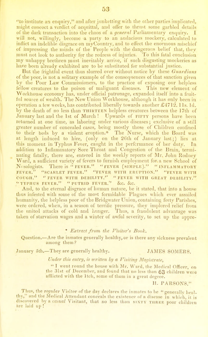 to institute an enquiry, and after jiinlvctting with the otlier parties implicated, might concoct a verdict of acquittal, and oiler to thrust some garbled details of the dark transaction into the chaos of a general Parliamentary enquiry. I will not, willingly, heconie a party to an audacious mockery, calculated to inflict an indelible disgrace on myCountry, and to ellect the enormous mischief of impressing the minds of the People with the dangerous belief that, thev must not look to authority for the redress of injuries. To this fatal conclusion my uiduqipy brethren must inevitably arrive, if such disgusting mockeries as have heen already exhibited are to be suhstituted for substantial justice. But the frightful event thus shirred over without notice by these Guardians of the poor, is not a solitary example of the consequences of that sanction given hy the Poor Law Commissioners, to the practice of exposing our lieli)!ess fellow creatures to the poison of malignant diseases. This new element of Workhouse economy has, under oflicial patronage, expanded itself into a finiit- lid souice of wealth. The New Union Woikhouse, although it has only heen in operation a few weeks, has contrihuted liherally towards another £4712. 1 Is. Id. hy the death of no less than thirteen helpless creatures between the 17th of January last and the 1st of March ! U])wards of fifty persons have been returned at one time, as laboring tmder various disea.ses; exclusive of a still greater number of concealed cases, heing mostly those of Children confined to their beds by a violent eriqjtion.* The Nurse, which the Board was at length induced to hire, (only on the 26th of Jaiuiary last;) lies at this moment in '^J'yjihus Fevei', caught in the perfcrmance of her duty. In addition to Inflammatory Sore Throat and Congestion of the Brain, termi- nating fatally, there are, entered in the weekly rejjorts of Mr. John Rodney Ward, a sufficient variety of fevers to furnish emjdoymcnt fo7\a new School of Ncsologists. There is  FEVER. fever (simple). inflammatory FEVER. SCARLET FEVER. FEVER WITH ERUPTION. FEVER WITH COUGH. FEVER WITH DEBILITY. FEVER WITH GREAT DEBILITY. TYPHUS FEVER. PUTRID FEVER. &C. &C. And, to the eternal disgrace of human nature, be it stated, (hat into a house dius infested with some of the most formidable Plagues which ever assailed humanity, the helpless poor of the Bridgwater Union, containing forty Parishes, were ordered, when, in a season of terrific pressure, they implored relief from the imited attacks of cold and liunger. Thus, a fraudulent advantage was taken of starvation wages and a winter of awful severity, to set up the aj)pre- • Extract from the Visitor's Book. Question.—Are the inmates generally health)', or is there any sickness prevalent among them? January .5th.—They are generally healthj'. JAMES SOIMERS. Under litis entry, is ivriiten iy a Visiting Magistrate,  I went round the house with Mr. NA'ard, the iMedical Officer, on the 31st of Decemboi-, and found that no less llian 63 children weie afflicted with the Itch, some of them in a great degree. H. PARSONS. Thus, the regular Visitor of the day declares the inmates to he generally heal- thy, and the Medical Attendant conceals the existence of a disease in w liich, it is discovered hy a casual Visitant, that no less than sixty turek poor children are laid up !