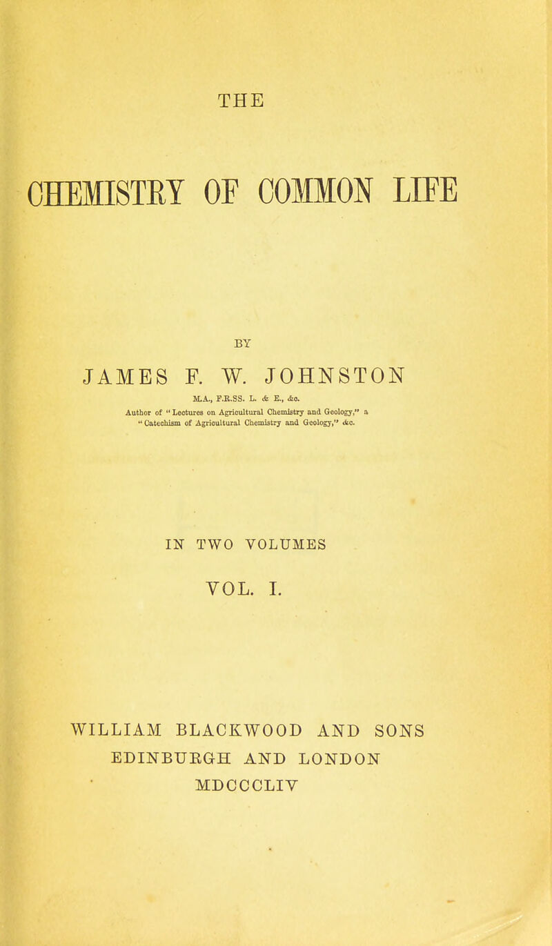 THE OHEMISTUT OF COMMON LIFE BY JAMES F. W. JOHNSTON M.A., F.R.SS. L. tfe E., *feo. Author of  Lectures on Agricultural Chemistry and Geology, a Catechiam of Agricultural Chemistry and Geology, die IN TWO VOLUMES VOL. 1. WILLIAM BLACKWOOD AND SONS EDINBUEGH AND LONDON MDCCCLIV