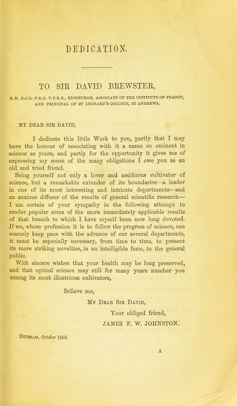 DEDICATION. TO SIR DAVID BREWSTER, K.H. D.C.L. F.E.S. V.P.E.S., BDINBTJEGH, ASSOCIATE OF THE INSTITUTE OF FEANCE, AND PBINCIPAL OF ST LEONABD'S COLLEGE, ST ANDEEWS. MY.DEAE SIK DAVID, I dedicate this little Work to you, partly that I may have the honour of associating with it a name so eminent in science as yours, and partly for the opportunity it gives me of expressing my sense of the many obligations I owe you as an old and tried friend. Being yourself not only a lover and assiduous cultivator of science, but a remarkable extender of its boundaries—a leader in one of its most interesting and intricate departments—and an anxious diffuser of the results of general scientific research— I am certain of your sympathy in the following attempt to render popular some of the more immediately applicable results of that branch to which I have myself been now long devoted. ,If we, whose profession it is to follow the progress of science, can scarcely keep pace with the advance of our several departments, it must be especially necessary, from time to time, to present its more striking novelties, in an intelligible form, to the general public. With sincere wishes that your health may be long preserved, and that optical science may still for many years number you among its most illustrious cultivators, Believe me, Mt Dear Sir David, Your obliged friend, JAMES F. W. JOHNSTON. DuEHAM, October 1853. A