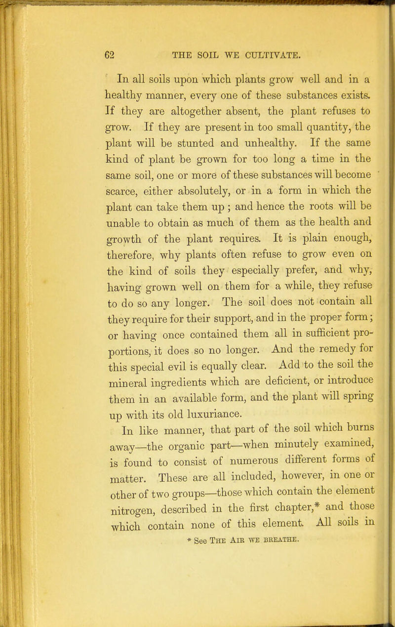 In all soils upon whicli plants grow well and in a healthy manner, every one of these substances exists. If they are altogether absent, the plant refuses to grow. If they are present in too small quantity, the plant will be stunted and unhealthy. If the same kind of plant be grown for too long a time in the same soil, one or more of these substances will become scarce, either absolutely, or in a form in which the plant can take them up ; and hence the roots will be unable to obtain as much of them as the health and growth of the plant requires. It is plain enough, therefore, why plants often refuse to grow even on the kind of soils they especially prefer, and why, having grown well on them for a while, they refuse to do so any longer. The soil does not contain all they requu-e for their support, and in the proper form; or having once contained them all in sufficient pro- portions, it does so no longer. And the remedy for this special evil is equally clear. Add to the soil the mineral ingredients which are deficient, or introduce them in an available form, and the plant will spring up with its old luxuriance. In like manner, that part of the soil which burns away—the organic part—when minutely examined, is found to consist of numerous different forms of matter. These are all included, however, in one or other of two groups—those which contain the element nitrogen, described in the first chapter,* and those which contain none of this element. All soils in * See The Air we breathe.
