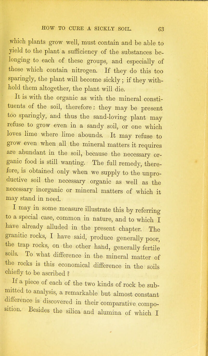 which plants grow well, must contain and be able to yield to the plant a sufficiency of the substances be- longing to each of these groups, and especially of those which contain nitrogen. If they do this too sparingly, the plant will become sickly; if they with- hold them altogether, the plant will die. It is with the organic as with the mineral consti- tuents of the soil, therefore: they may be present too sparingly, and thus the sand-loving plant may refuse to grow even in a sandy soil, or one which loves lime where lime abounds. It may refuse to grow even when all the mineral matters it requires are abimdant in the soil, because the necessary or- ganic food is still wanting. The full remedy, there- fore, is obtained only when we supply to the unpro- ductive soil the necessary organic as well as the necessary inorganic or mineral matters of which it may stand in need. I may in some measure illustrate this by referring to a special case, common in nature, and to which I have already alluded in the present chapter. The granitic rocks, I have said, produce generally poor, the trap rocks, on the other hand, generally fertile soils. To what difference in the mineral matter of the rocks is this economical difference in the soils chiefly to be ascribed ? If a piece of each of the two kinds of rock be sub- mitted to analysis, a remarkable but almost constant difference is discovered in their comparative compo- sition. Besides the sHica and alumina of which I